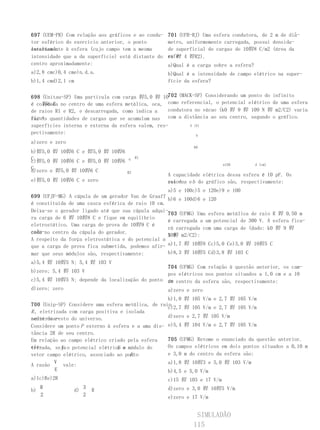 697 (UEM-PR) Com relação aos gráficos   e ao condu-   701 (UFR-RJ) Uma esfera condutora, de 2 m de diâ-
tor esférico do exercício anterior, o   ponto         metro, uniformemente carregada, possui densida-
localizado
externamente à esfera (cujo campo tem   a mesma       de superficial de cargas de 10娨8 C/m2 (área da
intensidade que a da superfície) está   distante do   esfe- 4 娨R2).
                                                      ra 娨
centro aproximadamente:                               a)Qual é a carga sobre a esfera?
a)2,8 cmc)0,4 cme)n.d.a.                              b)Qual é a intensidade de campo elétrico na super-
b)1,4 cmd)2,1 cm                                      fície da esfera?


698 (Unitau-SP) Uma partícula com carga 娨5,0 娨 10702 (MACK-SP) Considerando um ponto do infinito
é colocada no centro de uma esfera metálica, oca, como referencial, o potencial elétrico de uma esfera
    娨6 C
de raios R1 e R2, e descarregada, como indica a    condutora no vácuo (k0 娨 9 娨 109 N 娨 m2/C2) varia
figu- quantidades de cargas que se acumulam nas com a distância ao seu centro, segundo o gráfico.
ra. As
superfícies interna e externa da esfera valem, res-        V (V)
pectivamente:                                                 b
a)zero e zero
                                                               60
b)娨5,0 娨 10娨6 C e 娨5,0 娨 10娨6
C
c)娨5,0 娨 10娨6 C e 娨5,0 娨 10娨6       q   R1
                                                                            a150         d (cm)
C
d)zero e 娨5,0 娨 10娨6 C             R2
                                                      A capacidade elétrica dessa esfera é 10 pF. Os
e)娨5,0 娨 10娨6 C e zero                                valo- a e b do gráfico são, respectivamente:
                                                      res de
                                                   a)5 e 100c)5 e 120e)9 e 100
699 (UFJF-MG) A cúpula de um gerador Van de Graaff
                                                   b)6 e 100d)6 e 120
é constituída de uma casca esférica de raio 10 cm.
Deixa-se o gerador ligado até que sua cúpula adqui-
                                                   703 (UFMG) Uma esfera metálica de raio R 娨 0,50 m
ra carga de 6 娨 10娨8 C e fique em equilíbrio
                                                   é carregada a um potencial de 300 V. A esfera fica-
eletrostático. Uma carga de prova de 10娨9 C é
                                                   rá carregada com uma carga de (dado: k0 娨 9 娨
colo-no centro da cúpula do gerador.
cada
                                                   109 m2/C2):
                                                   N 娨
A respeito da força eletrostática e do potencial a
que a carga de prova fica submetida, podemos afir- a)1,7 娨 10娨8 Cc)5,0 Ce)3,0 娨 10娨5 C
mar que seus módulos são, respectivamente:         b)8,3 娨 10娨5 Cd)3,8 娨 103 C
a)5,4 娨 10娨5 N; 5,4 娨 103 V
                                                704 (UFMG) Com relação à questão anterior, os cam-
b)zero; 5,4 娨 103 V
                                                pos elétricos nos pontos situados a 1,0 cm e a 10
c)5,4 娨 10娨5 N; depende da localização do ponto cm centro da esfera são, respectivamente:
                                                do
d)zero; zero                                    a)zero e zero
                                                   b)1,0 娨 105 V/m e 2,7 娨 105 V/m
700 (Unip-SP) Considere uma esfera metálica, de raio
                                                   c)2,7 娨 105 V/m e 2,7 娨 105 V/m
R , eletrizada com carga positiva e isolada
  eletrica-
mente do resto do universo.                        d)zero e 2,7 娨 105 V/m
Considere um ponto P externo à esfera e a uma dis- e)5,4 娨 104 V/m e 2,7 娨 105 V/m
tância 2R de seu centro.
Em relação ao campo elétrico criado pela esfera    705 (UFMG) Retome o enunciado da questão anterior.
ele-        V                    E e
trizada, seja o potencial elétrico o módulo do     Os campos elétricos em dois pontos situados a 0,10 m
                                      P.
vetor campo elétrico, associado ao ponto           e 3,0 m do centro da esfera são:
          V                                           a)1,8 娨 10娨3 e 5,0 娨 103 V/m
A razão       vale:
          E                                           b)4,5 e 5,0 V/m
a)1c)Re)2R                                            c)15 娨 103 e 17 V/m
     R                 3                              d)zero e 3,0 娨 10娨5 V/m
b)                d)       R
     2                 2                              e)zero e 17 V/m


                                                                SIMULADÃO
                                                               115
 