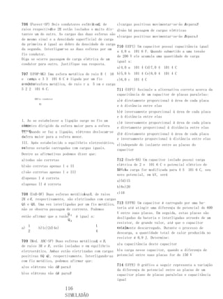 A eB,
706 (Fuvest-SP) Dois condutores esféricos, de        c)cargas positivas movimentar-se-ão A para B
                                                                                         de
               R
raios respectivos e 2R estão isolados e muito dis-   d)não há passagem de cargas elétricas
tantes um do outro. As cargas das duas esferas são
                                                     e)cargas positivas movimentar-se-ão B para A
                                                                                         de
de mesmo sinal e a densidade superficial de carga
da primeira é igual ao dobro da densidade de carga
                                                     710 (UEPI) Um capacitor possui capacitância igual
da segunda. Interligam-se as duas esferas por um
                                                     a 4,0 a 101 6 F. Quando submetido a uma tensão
fio condutor.
                                                     de 200 V ele acumula uma quantidade de carga
Diga se ocorre passagem de carga elétrica de um
                                                     igual a:
condutor para outro. Justifique sua resposta.
                                                     a)4,0 a   101 4 Cd)7,0 4   101 4 C
707 (UFOP-MG) Uma esfera metálica de raio R ( 10 b)5,0 b 101 4 Ce)8,0 4 101 4 C
    cm
e carga e 3 3 101 6 C é ligada por um fio         c)6,0 c 101 4 C
condutoresfera metálica, de raio r a 5 cm e carga
a outra
5 2 2 101 6 C.                                    711 (UEPI) Assinale a alternativa correta acerca da
                                                  capacitância de um capacitor de placas paralelas:
       ABfio condutor
                                                     a)é diretamente proporcional à área de cada placa
          Rr
                                                     e à distância entre elas
                                                     b)é inversamente proporcional à área de cada placa
                                                     e à distância entre elas
I. Ao se estabelecer a ligação surge no fio um
                                                   c)é inversamente proporcional à área de cada placa
campo
elétrico dirigido da esfera maior para a esfera    e diretamente proporcional à distância entre elas
menor.
II. Quando se faz a ligação, elétrons deslocam-se
                                                   d)é diretamente proporcional à área de cada placa
da
esfera maior para a esfera menor.
                                                   e inversamente proporcional à distância entre elas
III. Após estabelecido o equilíbrio eletrostático,
                                                   e)independe do isolante entre as placas do
as
esferas estarão carregadas com cargas iguais.      capacitor
Dentre as afirmativas podemos dizer que:
a)todas são corretas                                 712 (Uneb-BA) Um capacitor isolado possui carga
b)são corretas apenas I e II                         elétrica de 2 e 101 6 C e potencial elétrico de
                                                     104sua carga for modificada para 4 S 101 6 C, seu
                                                     Se V.
c)são corretas apenas I e III
                                                     novo potencial, em kV, será
d)apenas I é correta
                                                     a)5d)15
e)apenas II é correta
                                                     b)8e)20

708 (UnB-DF) Duas esferas metálicas,B , de raios
                                  A e                c)10
2R e R , respectivamente, são eletrizadas com cargas
QA e QB. Uma vez interligadas por um fio metálico, 713 (UFPB) Um capacitor é carregado por uma ba-
não se observa passagem de corrente. Podemos         teria até atingir uma diferença de potencial de 600
                          Q                          V entre suas placas. Em seguida, estas placas são
então afirmar que a razão A é igual a:               desligadas da bateria e interligadas através de um
                          QB
                                                     resistor, de grande valor, até que o capacitor
    1                                    1           esteja
a)         b)1c)2d)4e)                               totalmente descarregado. Durante o processo de
    2                                    4           descarga, a quantidade total de calor produzida no
                                                     resistor é 0,9 J. Determine:
709 (Med. ABC-SP) Duas esferas metálicas, e B ,
                                         A
                                                     a)a capacitância deste capacitor
de raios 3R e R , estão isoladas e em equilíbrio
eletrostático. Ambas estão eletrizadas com cargas b)a carga nesse capacitor, quando a diferença de
positivas 6Q e , respectivamente. Interligando-as potencial entre suas placas for de 150 V
               Q
com fio metálico, podemos afirmar que:
                                                     714 (UFPE) O gráfico a seguir representa a variação
a)os elétrons vão de para A
                     B
                                                     da diferença de potencial entre as placas de um
b)os elétrons vão de para B
                     A                               capacitor plano de placas paralelas e capacitância
                                                     igual

                        116
                        SIMULADÃO
 