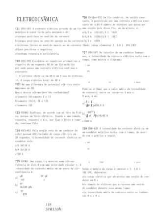 726 (Unifor-CE) Um fio condutor, de secção cons-
 ELETRODINÂMICA                                    tante, é percorrido por uma corrente elétrica cons-
                                                   tante de 4,0A O número de elétrons que passa por
721 (PUC-SP) A corrente elétrica através de um fio uma secção reta desse fio, em um minuto, é:
metálico é constituída pelo movimento de:          a)1,5 a 1021d)1,5 1 1018
a)cargas positivas no sentido da corrente           b)4,0 b     1020e)4,0 1   1017
b)cargas positivas no sentido oposto ao da correntec)2,5 c      1019
c)elétrons livres no sentido oposto ao da corrente (Dado: carga elementar (       1,6 1   101 19C)
d)íons positivos e negativos
e)nenhuma resposta é satisfatória                   727 (PUC-SP) No interior de um condutor homoge-
                                                    neo, a intensidade da corrente elétrica varia com o
                                                    tempo, como mostra o diagrama:
722 (UEL-PR) Considere as seguintes afirmativas a
respeito de um segmento AB de um fio metálico          i (mA)
por onde passa uma corrente elétrica contínua e
constante.                                               103

I. A corrente elétrica em AB é um fluxo de elétrons.
II. A carga elétrica total de AB é
                                                       0              12                  t (min)
nula.Há uma diferença de potencial elétrico entre
III.
os
extremos de AB.                                   Pode-se afirmar que o valor médio da intensidade
Quais destas afirmativas são verdadeiras?         de corrente, entre os instantes 1 min e
a)somente Id)somente I e II                       2 min, é de:
b)somente IIe)I, II e III                                ⎛ 1 ⎞
                                                    a)
c)somente III                                            ⎝⎜6 ⎠⎟Ad)0,5 A

723 (UEMA) Explique, de acordo com as leis da Físi-b) 10 ⎞
                                                          3⎛


ca, porque um ferro elétrico, ligado a uma tomada,    ⎝⎜ 6 ⎠⎟Ae)0,05 A
esquenta, enquanto o fio, que liga o ferro à toma-
                                                   c)500 A
da, continua frio.

                                                   728 (IME-RJ) A intensidade da corrente elétrica em
724 (UCS-RS) Pela secção reta de um condutor de
                                                   um condutor metálico varia, com o tempo, de acor-
cobre passam 320 coulombs de carga elétrica em
                                                   do com o gráfico a seguir.
20 segundos. A intensidade de corrente elétrica no
condutor vale:                                       i (mA)
a)5 Ad)16 A
                                                          64
b)8 Ae)20 A
c)10 A

725 (UCMG) Uma carga ( q move-se numa circun-           0        2468                     t (min)
ferencia de raio R com uma velocidade escalar v. A
intensidade de corrente média em um ponto da cir- Sendo o módulo da carga elementar e S 1,6 1
cunferencia é:                                     101 19C, determine:
    qR             22 qR                           a)a carga elétrica que atravessa uma secção do con-
a)
     vd)             v                             dutor em 8 s
    qv                                             b)o número de elétrons que atravessa uma secção
b)
    Re)2R qRv                                      do condutor durante esse mesmo tempo
     qv
c)                                                 c)a intensidade média da corrente entre os instan-
       R2R
                                                   tes 0 s e 8 s


                       118
                       SIMULADÃO
 