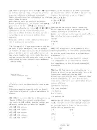 729 (UFGO) O transporte ativo de Na끐 e K끐 através732 (UCSal-BA) Um resistor de 100Ω é percorrido
da membrana celular é realizado por uma proteína por uma corrente elétrica de 20mA. A ddp entre os
complexa, existente na membrana, denominada        terminais do resistor, em volts, é igual
                                                   a:
Osódio-potássio-adenosina-trifosfataseO ou, simples-
                                                   a)2,0d) 2,0 끐 103
mente, bomba de sódio.
                                                   b)5,0e)5,0 끐 103
Cada bomba de sódio dos neurônios do cérebro
humano pode transportar, por segundo, até 200Na끐 c)2,0 끐 10
para fora da célula e, 130K끐 para dentro da
Dado: carga elementar do elétron 끐 1,6 끐 10끐19C.733 (Uneb-BA) Um resistor ôhmico, quando sub-
célula.
                                                   metido a uma ddp de 40V, é atravessado por uma
a)Sabendo-se que um pequeno neurônio possui
                                                   corrente elétrica de intensidade 20A.
cerca de um milhão de bombas de sódio, calcule a
                                                   Quando a corrente que o atravessa for igual a 4A, a
carga líquida que atravessa a membrana desse
                                                   ddp, em volts, nos seus terminais será:
neurônio.
                                                   a)8d)20
b)Calcule também a corrente elétrica média atra-
vés da membrana de um neurônio.                    b)12e)30
                                                   c)16
730 (Unicamp-SP) A figura mostra como se pode dar
um banho de prata em objetos, como por exemplo     734 (UFMA) A resistencia de um condutor é dire-
em talheres. O dispositivo consiste de uma barra detamente proporcional e inversamente proporcional:
prata e do objeto que se quer banhar imersos em    a)à área de secção transversal e ao comprimento
uma solução condutora de eletricidade. Considere do condutor
que uma corrente de 6,0A passa pelo circuito e que b)à resistividade e ao comprimento do condutor
cada coulomb de carga transporta aproximadamente
                                                   c)ao comprimento e à resistividade do condutor
1,1mg de prata.
                                                   d)ao comprimento e à área de secção transversal
                i                 i                do condutor.

                                                   735 (Esam-RN) Num trecho de um circuito, um fio
                                                   de cobre é percorrido por uma corrente elétrica de
 objeto que leva o                                 intensidadei quando aplicada uma ddpU .
                                                              ,
   banho de pratabarra de prata
                                                   Ao substituir esse fio por outro, também de cobre,
                             solução               de mesmo comprimento, mas com o diâmetro duas
                                                   vezes maior, verifica-se que a intensidade da nova
                                                   corrente elétrica:
a)Calcule a carga que passa nos eletrodos em uma
hora.                                              a)permanece constante
                                                   b)se reduz à metade
b)Determine quantos gramas de prata são deposi-
tados sobre o objeto da figura em um banho de 20   c)se duplica
minutos.                                           d)se triplica
                                                   e)se quadruplica
731 (UFAL) A corrente elétrica no filamento de uma
lâmpada é 200mA. Considerando a carga elemen-      736 (PUC-RS) Um condutor elétrico tem comprimen-
tar igual a 1,6 끐 10끐19C, pode-se concluir que, to 끐, diâmetroe resistencia elétrica duplicar-
                                                                d                   R . Se
em minuto, passam pelo filamento da lâmpada:
um                                                 mos seu comprimento e diâmetro, sua nova resis-
a)1,3 끐 1019 prótons                               tencia elétrica passará a ser:
b)1,3 끐 1019 elétrons                              a) R                    d)4R
c)7,5 끐 1019 prótons                                                          R
                                                   b)2Re)
d)7,5 끐 1019 elétrons                                                         4
e)1,3 끐 1020 elétrons                              c) R
                                                      2


                                                             SIMULADÃO
                                                            119
 