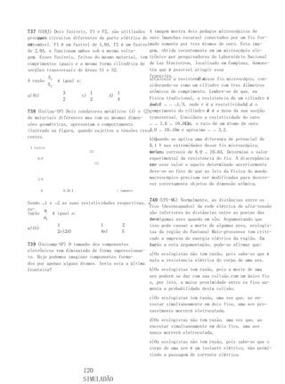 737 (UERJ) Dois fusíveis, F1 e F2, são utilizados A imagem mostra dois pedaços microscópicos de
proteger circuitos diferentes da parte elétrica de ouro (manchas escuras) conectados por um fio for-
    para
automóvel. F1 é um fusível de 1,0A, F2 é um fusívelmado somente por tres átomos de ouro. Esta ima-
um
de 2,0A, e funcionam ambos sob a mesma volta-      gem, obtida recentemente em um microscópio ele-
gem. Esses fusíveis, feitos do mesmo material, tem trônico por pesquisadores do Laboratório Nacional
comprimentos iguais e a mesma forma cilíndrica de de Luz Síncrotron, localizado em Campinas, demons-
secções transversais de áreas S1 e S2.             tra que é possível atingir essa
         S                                         fronteira.
A razão 1 é igual a:                                                   R desse fio microscópio, con-
                                                   a)Calcule a resistencia
         S2                                        siderando-se como um cilindro com tres diâmetros
               3          1           1            atômicos de comprimento. Lembre-se de que, na
a)4b)                  c)         d)
               2          2           4            Física tradicional, a resistencia de um cilindro é
                                                   dadaR ﹘ ﹘ ﹘L/A, onde r é a resistividade , o
                                                   por                                     L é
                                                   comprimento do cilindro A é a área da sua secção
738 (Unitau-SP) Dois condutores metálicos (1) e (2),                       e
de materiais diferentes mas com as mesmas dimen- transversal. Considere a resistividade do ouro
sões geométricas, apresentam o comportamento       ﹘ ﹘ 1,6 ﹘ 10﹘8Ωm, o raio de um átomo de ouro
ilustrado na figura, quando sujeitos a tensões cres- ﹘ 10﹘10m e aproxime ﹘ ﹘ 3,2.
                                                   2,0
centes.                                            b)Quando se aplica uma diferença de potencial de
 V (volts)
                                                  0,1 V nas extremidades desse fio microscópico,
                         (2)                      mede- corrente de 8,0 ﹘ 10﹘6A. Determine o valor
                                                  se uma
     8,0                                          experimental da resistencia do fio. A discrepância
                               (1)                en- esse valor e aquele determinado anteriormente
                                                  tre
                                                  deve-se ao fato de que as leis da Física do mundo
     2,0                                          macroscópico precisam ser modificadas para descre-
                                                  ver corretamente objetos de dimensão atômica.
       0      0,20,4                 i (ampére)

                                                   740 (UFU-MG) Normalmente, as distâncias entre os
Sendo ﹘1 e ﹘2 as suas resistividades respectivas, a
                                                   fios (desencapados) da rede elétrica de alta-tensão
re-   ρ
lação 1 é igual a:                                 são inferiores às distâncias entre as pontas das
      ρ 2                                          asas
                                                   de algumas aves quando em vôo. Argumentando que
            1                  1        2          isso pode causar a morte de algumas aves, ecologis-
a)1b)
            2c)2d)             4e)     5           tas da região do Pantanal Mato-grossense tem criti-
                                                   cado a empresa de energia elétrica da região. Em
739 (Unicamp-SP) O tamanho dos componentes         re-
                                                   lação a esta argumentação, pode-se afirmar que:
eletrônicos vem diminuindo de forma impressionan-
                                                   a)Os ecologistas não tem razão, pois sabe-se que é
te. Hoje podemos imaginar componentes forma-
                                                   nula a resistencia elétrica do corpo de uma ave.
dos por apenas alguns átomos. Seria esta a última
fronteira?                                         b)Os ecologistas tem razão, pois a morte de uma
                                                   ave poderá se dar com sua colisão com um único fio
                                                   e, por isto, a maior proximidade entre os fios au-
                                                   menta a probabilidade desta colisão.
                                                  c)Os ecologistas tem razão, uma vez que, ao en-
                                                  costar simultaneamente em dois fios, uma ave pro-
                                                  vavelmente morrerá eletrocutada.
                                                  d)Os ecologistas não tem razão, uma vez que, ao
                                                  encostar simultaneamente em dois fios, uma ave
                                                  nunca morrerá eletrocutada.
                                                  e)Os ecologistas não tem razão, pois sabe-se que o
                                                  corpo de uma ave é um isolante elétrico, não permi-
                                                  tindo a passagem de corrente elétrica.


                       120
                       SIMULADÃO
 