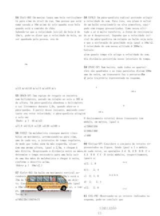 54 (Fafi-BH) Um menino lança uma bola verticalmen-   58 (UFRJ) Um pára-quedista radical pretende atingir
te para cima do nível da rua. Uma pessoa que está    a velocidade do som. Para isso, seu plano é saltar
numa sacada a 10m acima do solo apanha essa bola     de um balão estacionário na alta atmosfera, equi-
quando está a caminho do chão.                       pado com roupas pressurizadas. Como nessa alti-
Sabendo-se que a velocidade inicial da bola é de     tude o ar é muito rarefeito, a força de resistencia
15m/s, pode-se dizer que a velocidade da bola, ao    do ar é desprezível. Suponha que a velocidade ini-
ser apanhada pela pessoa, era de                     cial do pára-quedista em relação ao balão seja nula
                                                     e que a aceleração da gravidade seja igual a 10m/s2.
                                                     A velocidade do som nessa altitude é 300m/s.
                                                     Calcule:
                                                     a)em quanto tempo ele atinge a velocidade do som;
                                                     b)a distância percorrida nesse intervalo de tempo.
      10m
                                                     59 (PUCC-SP) Num bairro, onde todos os quartei-
                                                     rões são quadrados e as ruas paralelas distam 100m
                                                     uma da outra, um transeunte faz o percurso P a
                                                                                                 de
                                                     Q pela trajetória representada no esquema.


                                                             P
a)15 m/sb)10 m/sc)5 m/sd)0 m/s
                                                                                         100 m

55 (MACK-SP) Uma equipe de resgate se encontra
num helicóptero, parado em relação ao solo a 305 m
de altura. Um pára-quedista abandona o helicóptero
                                                                                Q
e cai livremente durante 1,0s, quando abre-se o
pára-quedas. A partir desse instante, mantendo cons-
                                                              100 m
tante seu vetor velocidade, o pára-quedista atingirá
o solo em:                                         O deslocamento vetorial desse transeunte tem
(Dado: g ( 10 m/s2)                                módulo, em metros, igual a
a)7,8 sb)15,6 sc)28 sd)30 se)60 s                    a)700d)350
                                                   b)500e)300
56 (UERJ) Um malabarista consegue manter cinco
bolas em movimento, arremessando-as para cima,     c)400
uma de cada vez, a intervalos de tempo regulares,
de modo que todas saem da mão esquerda, alcan-     60 (Unitau-SP)    Considere o conjunto de vetores re-
çam uma mesma altura, igual a 2,5m, e chegam à     presentados na    figura. Sendo igual a 1 o módulo
mão direita. Desprezando a distância entre as mãos,de cada vetor,    as operações A d B, A B B B C e
determine o tempo necessário para uma bola sair    A A B B C C       D terão módulos, respectivamente,
de uma das mãos do malabarista e chegar à outra, iguais a:
conforme o descrito acima.                                                         A←A
                                                   a)2; 1; 0
(Adote g ( 10m/s2.)
                                                   b)1;   2; 4
57 (Cefet-BA) Um balão em movimento vertical as-
                                                                      D←D B←B
cendente à velocidade constante de 10m/s está a    c) 2; 1; 0
75m da Terra, quando dele se desprende um obje-
                                                   d) 2;    2; 1
to. Considerando a aceleração da gravidade igual
a 10m/s2 e desprezando a resistencia do ar, o tem- e)2;   2; 0                   C←C
po, em segundos, em que o objeto chegará a
Terra, é:
                                                   61 (UEL-PR) Observando-se os vetores indicados no
a)50b)20c)10d)8e)5                                 esquema, pode-se concluir que


                                                                   SIMULADÃO
                                                                  13
 