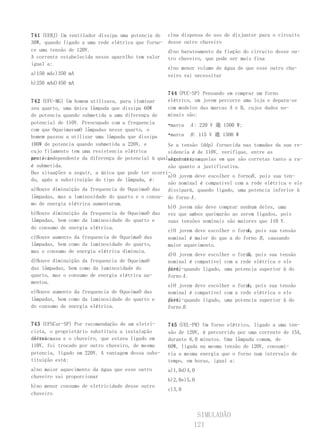 741 (UERJ) Um ventilador dissipa uma potencia de    c)na dispensa do uso de disjuntor para o circuito
30W, quando ligado a uma rede elétrica que forne-   desse outro chuveiro
ce uma tensão de 120V.                              d)no barateamento da fiação do circuito desse ou-
A corrente estabelecida nesse aparelho tem valor    tro chuveiro, que pode ser mais fina
igual a:
                                                    e)no menor volume de água de que esse outro chu-
a)150 mAc)350 mA                                    veiro vai necessitar
b)250 mAd)450 mA
                                                    744 (PUC-SP) Pensando em comprar um forno
742 (UFU-MG) Um homem utilizava, para iluminar      elétrico, um jovem percorre uma loja e depara-se
seu quarto, uma única lâmpada que dissipa 60W       com modelos das marcas A e B, cujos dados no-
de potencia quando submetida a uma diferença de     minais são:
potencial de 110V. Preocupado com a frequencia     •marca A : 220 V 邈 1500 W;
com que OqueimavamO lâmpadas nesse quarto, o
homem passou a utilizar uma lâmpada que dissipa    •marca B : 115 V 邈 1300 W
100W de potencia quando submetida a 220V, e        Se a tensão (ddp) fornecida nas tomadas da sua re-
cujo filamento tem uma resistencia elétrica        sidencia é de 110V, verifique, entre as
pratica-
mente independente da diferença de potencial à qualalternativas
                                                   seguintes, aquelas em que são corretas tanto a ra-
é submetida.                                       zão quanto a justificativa.
Das situações a seguir, a única que pode ter ocorri-
                                                   a)O jovem deve escolher o fornoB , pois sua ten-
do, após a substituição do tipo de lâmpada, é:
                                                   são nominal é compatível com a rede elétrica e ele
a)Houve diminuição da frequencia de OqueimaO das dissipará, quando ligado, uma potencia inferior à
lâmpadas, mas a luminosidade do quarto e o consu- do forno A .
mo de energia elétrica aumentaram.
                                                   b)O jovem não deve comprar nenhum deles, uma
b)Houve diminuição da frequencia de OqueimaO das vez que ambos queimarão ao serem ligados, pois
lâmpadas, bem como da luminosidade do quarto e     suas tensões nominais são maiores que 110 V.
do consumo de energia elétrica.
                                                                                A
                                                   c)O jovem deve escolher o forno, pois sua tensão
c)Houve aumento da frequencia de OqueimaO das      nominal é maior do que a do forno B , causando
lâmpadas, bem como da luminosidade do quarto,      maior aquecimento.
mas o consumo de energia elétrica diminuiu.
                                                                                B
                                                   d)O jovem deve escolher o forno, pois sua tensão
d)Houve diminuição da frequencia de OqueimaO       nominal é compatível com a rede elétrica e ele
das lâmpadas, bem como da luminosidade do          dissi-quando ligado, uma potencia superior à do
                                                   pará,
quarto, mas o consumo de energia elétrica au-      forno A .
mentou.
                                                                                A
                                                   e)O jovem deve escolher o forno, pois sua tensão
e)Houve aumento da frequencia de OqueimaO das      nominal é compatível com a rede elétrica e ele
lâmpadas, bem como da luminosidade do quarto e     dissi-quando ligado, uma potencia superior à do
                                                   pará,
do consumo de energia elétrica.                    forno B .


743 (UFSCar-SP) Por recomendação de um eletri-      745 (UEL-PR) Um forno elétrico, ligado a uma ten-
cista, o proprietário substituiu a instalação       são de 120V, é percorrido por uma corrente de 15A,
elétrica
de sua casa e o chuveiro, que estava ligado em      durante 6,0 minutos. Uma lâmpada comum, de
110V, foi trocado por outro chuveiro, de mesma      60W, ligada na mesma tensão de 120V, consumi-
potencia, ligado em 220V. A vantagem dessa subs-    ria a mesma energia que o forno num intervalo de
tituição está:                                      tempo, em horas, igual a:
a)no maior aquecimento da água que esse outro       a)1,0d)4,0
chuveiro vai proporcionar
                                                    b)2,0e)5,0
b)no menor consumo de eletricidade desse outro
                                                    c)3,0
chuveiro



                                                              SIMULADÃO
                                                             121
 