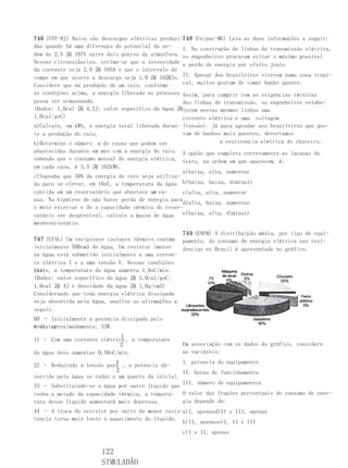 746 (UFF-RJ) Raios são descargas elétricas produzi-748 (Unipac-MG) Leia as duas informações a seguir:
das quando há uma diferença de potencial da or-    I. Na construção de linhas de transmissão elétrica,
dem de 2,5 誨 107V entre dois pontos da atmosfera. os engenheiros procuram evitar o máximo possível
Nessas circunstâncias, estima-se que a intensidade a perda de energia por efeito Joule.
da corrente seja 2,0 誨 105A e que o intervalo de
tempo em que ocorre a descarga seja 1,0 誨 10誨3s. II. Apesar dos brasileiros viverem numa zona tropi-
Considere que na produção de um raio, conforme     cal, muitos gostam de tomar banho quente.
as condições acima, a energia liberada no processo Assim, para cumprir com as exigencias técnicas
possa ser armazenada.                              das linhas de transmissão, os engenheiros estabe-
(Dados: 1,0cal 誨 4,2J; calor específico da água 誨lecem nestas mesmas linhas uma
1,0cal/goC)                                        corrente elétrica e uma voltagem
a)Calcule, em kWh, a energia total liberada duran- (tensão). Já para agradar aos brasileiros que gos-
te a produção do raio.                             tam de banhos mais quentes, deveríamos
b)Determine o número n de casas que podem ser                   a resistencia elétrica do chuveiro.
abastecidas durante um mes com a energia do raio, A opção que completa corretamente as lacunas do
sabendo que o consumo mensal de energia elétrica, texto, na ordem em que aparecem, é:
em cada casa, é 3,5 誨 102kWh.
                                                   a)baixa, alta, aumentar
c)Suponha que 30% da energia do raio seja utiliza-
da para se elevar, em 10oC, a temperatura da água b)baixa, baixa, diminuir
                                         n
contida em um reservatório que abastece as ca-     c)alta, alta, aumentar
sas. Na hipótese de não haver perda de energia para
                                                   d)alta, baixa, aumentar
o meio exterior e de a capacidade térmica do reser-
vatório ser desprezível, calcule a massa de água e)baixa, alta, diminuir
nes-
se reservatório.
                                                  749 (ENEM) A distribuição média, por tipo de equi-
747 (UFAL) Um recipiente isolante térmico contém pamento, do consumo de energia elétrica nas resi-
inicialmente 500cm3 de água. Um resistor imerso   dencias no Brasil é apresentada no gráfico.
na água está submetido inicialmente a uma corren-
te elétrica I e a uma tensão V. Nessas condições
ini-
ciais, a temperatura da água aumenta 1,0oC/min.
(Dados: calor específico da água 誨 1,0cal/goC;
1,0cal 誨 4J e densidade da água 誨 1,0g/cm3)
Considerando que toda energia elétrica dissipada
seja absorvida pela água, analise as afirmações a
seguir.
00 – Inicialmente a potencia dissipada pelo
resistor
é de, aproximadamente, 33W.
                              I
11 – Com uma corrente elétrica , a temperatura
                              2                   Em associação com os dados do gráfico, considere
da água deve aumentar 0,50oC/min.                 as variáveis:
                            V                      I. potencia do equipamento
22 – Reduzindo a tensão para , a potencia ab-
                            2                      II. horas de funcionamento
sorvida pela água se reduz a um quarto da inicial.
                                                   III. número de equipamentos
33 – Substituindo-se a água por outro líquido que
tenha a metade da capacidade térmica, a tempera- O valor das frações percentuais do consumo de ener-
tura desse líquido aumentará mais depressa.        gia depende de:
44 – A troca do resistor por outro de menor resis-a)I, apenasd)II e III, apenas
tencia torna mais lento o aquecimento do líquido.
                                                  b)II, apenase)I, II e III
                                                  c)I e II, apenas


                       122
                       SIMULADÃO
 