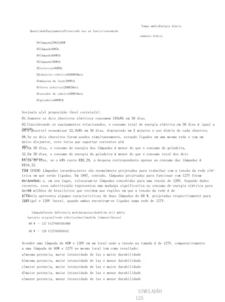 Tempo médioEnergia diária
    QuantidadeEquipamentoPotenciade uso ou funcio-consumida
                                                                   namento diário

       04lâmpada25W2h200W

       03lâmpada40W5h

       04lâmpada460W3h

       03lâmpada100W4h

       02televisor80W8h

       02chuveiro elétrico6500W30min

       01máquina da lavar300W1h

       01ferro elétrico1200W20min

       01secador de cabelo1200W10min

       01geladeira600W3h


Assinale a(s) proposição (ões) correta(s):
01.Somente os dois chuveiros elétricos consomem 195kWh em 30 dias.
02.Considerando os equipamentos relacionados, o consumo total de energia elétrica em 30 dias é igual a
396kWh.
04.E possível economizar 32,5kWh em 30 dias, diminuindo em 5 minutos o uso diário de cada chuveiro.
08.Se os dois chuveiros forem usados simultaneamente, estando ligados em uma mesma rede e com um
único disjuntor, este teria que suportar correntes até
40A. 30 dias, o consumo de energia das lâmpadas é menor do que o consumo da geladeira.
16.Em
32.Em 30 dias, o consumo de energia da geladeira é menor do que o consumo total dos dois
televisores.
64.Em 30 dias, se o kWh custa R$0,20, a despesa correspondente apenas ao consumo das lâmpadas é
R$16,32.
758 (ENEM) Lâmpadas incandescentes são normalmente projetadas para trabalhar com a tensão da rede elé-
trica em que serão ligadas. Em 1997, contudo, lâmpadas projetadas para funcionar com 127V foram
retiradas e, em seu lugar, colocaram-se lâmpadas concebidas para uma tensão de 120V. Segundo dados
do mercado
recentes, essa substituição representou uma mudança significativa no consumo de energia elétrica para
cerca milhões de brasileiros que residem nas regiões em que a tensão da rede é de
de 80
127V.
A tabela apresenta algumas características de duas lâmpadas de 60 W, projetadas respectivamente para
127V
(antiga) e 120V (nova), quando ambas encontram-se ligadas numa rede de 127V.


     LâmpadaTensão daPotencia medidaLuminosidadeVida útil média
  (projeto original)rede elétrica(watt)medida (lúmens)(horas)
   60 W – 127 V127V607501000

   60 W – 120 V127V65920452


Acender uma lâmpada de 60W e 120V em um local onde a tensão na tomada é de 127V, comparativamente
a uma lâmpada de 60W e 127V no mesmo local tem como resultado:
a)mesma potencia, maior intensidade de luz e maior durabilidade
b)mesma potencia, maior intensidade de luz e menor durabilidade
c)maior potencia, maior intensidade de luz e maior durabilidade
d)maior potencia, maior intensidade de luz e menor durabilidade
e)menor potencia, menor intensidade de luz e menor durabilidade


                                                                   SIMULADÃO
                                                                  125
 