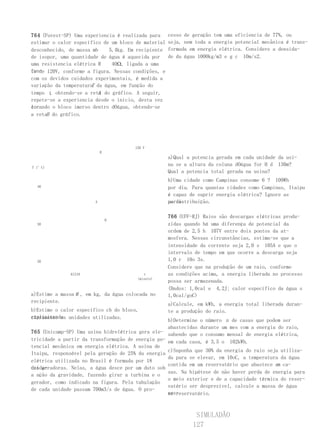 764 (Fuvest-SP) Uma experiencia é realizada para     cesso de geração tem uma eficiencia de 77%, ou
estimar o calor específico de um bloco de material   seja, nem toda a energia potencial mecânica é trans-
desconhecido, de massa mb    5,4kg. Em recipiente    formada em energia elétrica. Considere a densida-
de isopor, uma quantidade de água é aquecida por     de da água 1000kg/m3 e g c 10m/s2.
uma resistencia elétrica R    40Ω, ligada a uma
fon- 120V, conforme a figura. Nessas condições, e
te de
com os devidos cuidados experimentais, é medida a
                      T
variação da temperatura da água, em função do
tempo t, obtendo-se a reta do gráfico. A seguir,
                         A
repete-se a experiencia desde o início, desta vez
co-
locando o bloco imerso dentro dOágua, obtendo-se
a retaB do gráfico.




                                       120 V
                            R
                                                     a)Qual a potencia gerada em cada unidade da usi-
                                                     na se a altura da coluna dOágua for H d 130m?
T (°C)
                                                     Qual a potencia total gerada na usina?
                                                     b)Uma cidade como Campinas consome 6 ? 109Wh
  40                                                 por dia. Para quantas cidades como Campinas, Itaipu
                                                     é capaz de suprir energia elétrica? Ignore as
                        A                            perdas
                                                     na distribuição.

                                                     766 (UFF-RJ) Raios são descargas elétricas produ-
                                B
  30                                                 zidas quando há uma diferença de potencial da
                                                     ordem de 2,5 h 107V entre dois pontos da at-
                                                     mosfera. Nessas circunstâncias, estima-se que a
                                                     intensidade da corrente seja 2,0 s 105A e que o
                                                     intervalo de tempo em que ocorre a descarga seja
  20                                                 1,0 r 10o 3s.
                                                     Considere que na produção de um raio, conforme
              61218                        t         as condições acima, a energia liberada no processo
                                        (minuto)
                                                     possa ser armazenada.
                                                     (Dados: 1,0cal e 4,2J; calor específico da água s
a)Estime a massa M , em kg, da água colocada no      1,0cal/goC)
recipiente.
                                                     a)Calcule, em kWh, a energia total liberada duran-
b)Estime o calor específico cb do bloco,             te a produção do raio.
explicitando unidades utilizadas.
claramente as
                                                   b)Determine o número n de casas que podem ser
                                                   abastecidas durante um mes com a energia do raio,
765 (Unicamp-SP) Uma usina hidrelétrica gera ele- sabendo que o consumo mensal de energia elétrica,
tricidade a partir da transformação de energia po- em cada casa, é 3,5 o 102kWh.
tencial mecânica em energia elétrica. A usina de
                                                   c)Suponha que 30% da energia do raio seja utiliza-
Itaipu, responsável pela geração de 25% da energia
                                                   da para se elevar, em 10oC, a temperatura da água
elétrica utilizada no Brasil é formada por 18
                                                                                           n
                                                   contida em um reservatório que abastece as ca-
unida-
des geradoras. Nelas, a água desce por um duto sob
                                                   sas. Na hipótese de não haver perda de energia para
a ação da gravidade, fazendo girar a turbina e o
                                                   o meio exterior e de a capacidade térmica do reser-
gerador, como indicado na figura. Pela tubulação
                                                   vatório ser desprezível, calcule a massa de água
de cada unidade passam 700m3/s de água. O pro-
                                                   nes-
                                                   se reservatório.



                                                               SIMULADÃO
                                                              127
 
