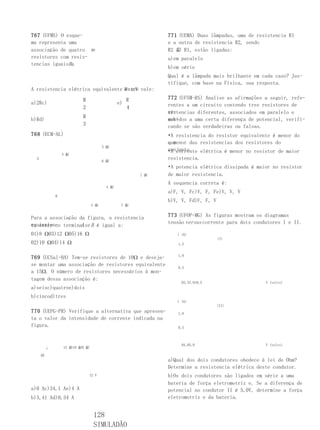 767 (UFMS) O esque-                                          771 (UEMA) Duas lâmpadas, uma de resistencia R1
ma representa uma                                            e a outra de resistencia R2, sendo
associação de quatro             MN                          R2 虨 R1, estão ligadas:
resistores com resis-                                        a)em paralelo
tencias iguaisRa
               .
                                                             b)em série
                                                             Qual é a lâmpada mais brilhante em cada caso? Jus-
                                                             tifique, com base na Física, sua resposta.
A resistencia elétrica equivalente M e N vale:
                                    entre

                           R                       R         772 (UFSM-RS) Analise as afirmações a seguir, refe-
a)2Rc)                                        e)             rentes a um circuito contendo tres resistores de
                           2                       4
                                                             re-
                                                             sistencias diferentes, associados em paralelo e
                           R
b)Rd)                                                        sub-
                                                             metidos a uma certa diferença de potencial, verifi-
                           3                                 cando se são verdadeiras ou falsas.
768 (ECM-AL)                                                 •A resistencia do resistor equivalente é menor do
                                                             que
                                                             a menor das resistencias dos resistores do
                                       3 虨
                                                             conjunto
                                                             •A corrente elétrica é menor no resistor de maior
                   4 虨
  A
                                       6 虨
                                                             resistencia.
                                                             •A potencia elétrica dissipada é maior no resistor
                                                       1 虨   de maior resistencia.
                                                             A sequencia correta é:
                                        4 虨
                                                             a)F, V, Fc)V, F, Fe)V, V, V
               B
                                                             b)V, V, Fd)F, F, V
                                 5 虨           7 虨


Para a associação da figura, a resistencia                   773 (UFOP-MG) As figuras mostram os diagramas
equivalen- terminaise B é igual a:                           tensão versus corrente para dois condutores I e II.
te entre os        A
01)8 Ω03)12 Ω05)16 Ω                                            i (A)
                                                                                  (I)
02)10 Ω04)14 Ω                                                  1,5


769 (UCSal-BA) Tem-se resistores de 10Ω e deseja-               1,0

se montar uma associação de resistores equivalente
                                                                0,5
a 15Ω. O número de resistores necessários à mon-
tagem dessa associação é:
                                                                  03,57,010,5                     V (volts)
a)seisc)quatroe)dois
b)cincod)tres
                                                                i (A)
                                                                                  (II)
770 (UEPG-PR) Verifique a alternativa que apresen-              1,0
ta o valor da intensidade de corrente indicada na
figura.                                                         0,5



                                                                  04,05,0                         V (volts)
           i       15 虨10 虨6 虨

      AB
                                                             a)Qual dos dois condutores obedece à lei de Ohm?
                                                             Determine a resistencia elétrica deste condutor.
                               12 V                          b)Os dois condutores são ligados em série a uma
                                                             bateria de força eletromotriz e. Se a diferença de
a)0 Ac)34,1 Ae)4 A                                           potencial no condutor II é 5,0V, determine a força
b)3,41 Ad)0,34 A                                             eletromotriz e da bateria.


                                  128
                                  SIMULADÃO
 