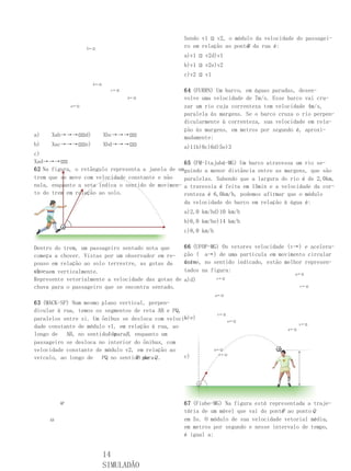 Sendo v1 ⍠ v2, o módulo da velocidade do passagei-
                     X←⍠
                                                                          B
                                                     ro em relação ao ponto da rua é:
                                                     a)v1 ⍠ v2d)v1
                                                     b)v1 ⍠ v2e)v2
                                                     c)v2 ⍠ v1
                       b←⍠
                              c←⍠                    64 (FURRN) Um barco, em águas paradas, desen-
                                    d←⍠              volve uma velocidade de 7m/s. Esse barco vai cru-
               a←⍠                                   zar um rio cuja correnteza tem velocidade 4m/s,
                                                     paralela às margens. Se o barco cruza o rio perpen-
                                                     dicularmente à correnteza, sua velocidade em rela-
                                                     ção às margens, em metros por segundo é, aproxi-
a)    Xab→→→⍠⍠d)             Xbc→→→⍠⍠                madamente:
b)    Xac→→→⍠⍠e)             Xbd→→→⍠⍠              a)11b)8c)6d)5e)3
c)
Xad→→→⍠⍠                                           65 (FM-Itajubá-MG) Um barco atravessa um rio se-
62 Na figura, o retângulo representa a janela de umguindo a menor distância entre as margens, que são
trem que se move com velocidade constante e não    paralelas. Sabendo que a largura do rio é de 2,0km,
nula, enquanto a seta indica o sentido de movimen- a travessia é feita em 15min e a velocidade da cor-
to do trem em relação ao solo.                     renteza é 6,0km/h, podemos afirmar que o módulo
                                                     da velocidade do barco em relação à água é:
                                                     a)2,0 km/hd)10 km/h
                                                     b)6,0 km/he)14 km/h
                                                     c)8,0 km/h

Dentro do trem, um passageiro sentado nota que       66 (UFOP-MG) Os vetores velocidade (v→) e acelera-
começa a chover. Vistas por um observador em re-     ção ( a→) de uma partícula em movimento circular
pouso em relação ao solo terrestre, as gotas da      uni-
                                                     forme, no sentido indicado, estão melhor represen-
chu-
va caem verticalmente.                               tados na figura:
                                                                                          a←⍠
Represente vetorialmente a velocidade das gotas de   a)d)         v←⍠

chuva para o passageiro que se encontra sentado.                                              v←⍠

                                                                  a←⍠
63 (MACK-SP) Num mesmo plano vertical, perpen-
dicular à rua, temos os segmentos de reta AB e PQ,
                                                                   v←⍠
                                                   b)e)
paralelos entre si. Um ônibus se desloca com veloci-                      a←⍠
                                                                                              v←⍠
dade constante de módulo v1, em relação à rua, ao                                       a←⍠
longo de   AB, no sentidoA de
                            paraB , enquanto um
passageiro se desloca no interior do ônibus, com
velocidade constante de módulo v2, em relação ao                  a←⍠
                                                   c)               v←⍠
veículo, ao longo de   PQ no sentido para Q .
                                    P de




          QP                                         67 (Fiube-MG) Na figura está representada a traje-
                                                     tória de um móvel que vai do ponto ao ponto Q
                                                                                      P
     AB                                              em 5s. O módulo de sua velocidade vetorial média,
                                                     em metros por segundo e nesse intervalo de tempo,
                                                     é igual a:


                             14
                             SIMULADÃO
 