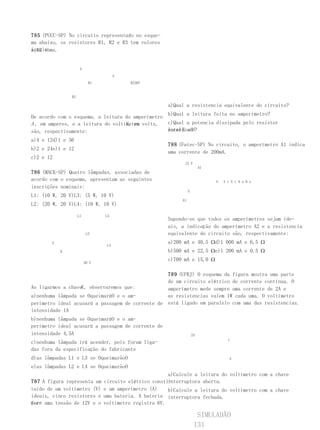 785 (PUCC-SP) No circuito representado no esque-
ma abaixo, os resistores R1, R2 e R3 tem valores
iguais
a 12 ohms.


                     A

                                      V
                           R1             R236V


               R3

                                                       a)Qual a resistencia equivalente do circuito?
                                                  b)Qual a leitura feita no amperímetro?
De acordo com o esquema, a leitura do amperímetro
A , em amperes, e a leitura do voltímetro volts,
                                    V , em        c)Qual a potencia dissipada pelo resistor
são, respectivamente:                             entre X e Y
                                                  localizado?
a)4 e 12d)1 e 36
                                                       788 (Fatec-SP) No circuito, o amperímetro A1 indica
b)2 e 24e)1 e 12
                                                       uma corrente de 200mA.
c)2 e 12
                                                              12 V
                                                                           A1
786 (MACK-SP) Quatro lâmpadas, associadas de
acordo com o esquema, apresentam as seguintes                                   4   4 r 5 t 6 a 6 e
inscrições nominais:
                                                                  5
L1: (10 W, 20 V)L3: (5 W, 10 V)
                                                             A1
L2: (20 W, 20 V)L4: (10 W, 10 V)

                    L1          L3
                                                       Supondo-se que todos os amperímetros sejam ide-
                                                       ais, a indicação do amperímetro A2 e a resistencia
                          L2                           equivalente do circuito são, respectivamente:
       A                                               a)200 mA e 40,5 Ωd)1 000 mA e 6,5 Ω
                                 L4
           K                                           b)500 mA e 22,5 Ωe)1 200 mA e 0,5 Ω
                                                       c)700 mA e 15,0 Ω
                         20 V


                                                  789 (UFRJ) O esquema da figura mostra uma parte
                                                  de um circuito elétrico de corrente contínua. O
                  K
Ao ligarmos a chave , observaremos que:           amperímetro mede sempre uma corrente de 2A e
a)nenhuma lâmpada se OqueimaráO e o am-           as resistencias valem 1W cada uma. O voltímetro
perímetro ideal acusará a passagem de corrente de está ligado em paralelo com uma das resistencias.
intensidade 1A
b)nenhuma lâmpada se OqueimaráO e o am-
perímetro ideal acusará a passagem de corrente de
intensidade 4,5A                                                      2A
                                                                                      1
c)nenhuma lâmpada irá acender, pois foram liga-
das fora da especificação do fabricante
d)as lâmpadas L1 e L3 se OqueimarãoO                                                   A

e)as lâmpadas L2 e L4 se OqueimarãoO
                                                        a)Calcule a leitura do voltímetro com a chave
787 A figura representa um      circuito elétrico consti-
                                                        interruptora aberta.
tuído de um voltímetro (V)      e um amperímetro (A)    b)Calcule a leitura do voltímetro com a chave
ideais, cinco resistores e      uma bateria. A bateria interruptora fechada.
for- uma tensão de 12V e o
nece                            voltímetro registra 6V.

                                                                        SIMULADÃO
                                                                       131
 