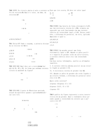 790 (UFPE) No circuito abaixo é nula a corrente no Para que isto ocorra, R4 deve ter valor igual
                R.
fio de resistencia Qual é o valor, em ohms, da     a: R
                                                   a)                     d) R2
          X
resistencia?                                           2                      2
                                                    b)Re)R1
                  4 橸x
                                                    c)2R
                           R

                                                    794 (FURRN) Uma bateria de força eletromotriz 6,0V,
                  2 橸3 橸                            que tem resistencia interna de 1,0Ω, alimenta um
                                                    aquecedor que está funcionando com uma corrente
                                                    elétrica de intensidade igual a 2,0A. Nestas condi-
                                   V
                                                    ções, a diferença de potencial, em volts, aplicada
                                                    no
                                                    aquecedor é igual a:
a)3b)4c)5d)6e)7                                     a)6,0d)4,0
                                                   b)5,0e)3,0
791 (Unisa-SP) Dado o esquema, a potencia dissipa-
da no resistor de 6Ω é:                            c)4,5

                               5 橸8 橸
a)50 W                                              795 (UFRGS) Um gerador possui uma força
                                                    eletromotriz igual a 20V. Quando os pólos positi-
b)10 W                                        6 橸
                                                    vo e negativo do gerador estão em curto-circuito,
c)2 W                          2,5 橸4 橸
                                                    a corrente elétrica entre eles tem intensidade
d)0,5 W                                   50 V      igual
                                                    a 5A.
                                                    Com base nestas informações, analise as afirmações
e)zero                                 Gerador
                                                    seguintes.

                                    X em
792 (EFEI-MG) Qual deve ser a resistencia fun-    I. A corrente elétrica máxima possível em um circui-
ção de R1, R2 e R3, de forma que nenhuma corrente to ligado ao gerador é 5A.
                 G
circule no medidor da figura?                     II. A resistencia interna do gerador tem 4Ω.
                R3X                                 III. Quando os pólos do gerador não estão ligados a
                                                    um circuito fechado, a diferença de potencial entre
                               G                    eles é de 20V.
                R1R2
                                                    Quais estão corretas?
                                                    a)apenas Id)apenas II e III
                                                    b)apenas IIe)I, II e III
                                                    c)apenas III
793 (UFLA-MG) A ponte de Wheatstone mostrada
                                       G
estará em equilíbrio quando o galvanômetroindi-
car zero volt.                                      796 O gráfico da figura representa a curva caracte-
                                                    rística de um gerador. Qual o rendimento desse ge-
                                                    rador quando a intensidade da corrente que o per-
                  300 橸150 橸                        corre é de 1A?
                                                           U (V)
                                   G
                                                              40
            橸          R                  R
        V
                                              R4橸



                                                               0                  4     i (A)




                                   132
                                   SIMULADÃO
 