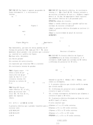 797 (UMC-SP) Na figura 1 aparece um gerador de            800 (UMC-SP) Uma bateria elétrica, de resistencia
força eletromotriz ε e resistencia r.                     interna r i 5Ω e fem E Ω 9V, fornece corrente a
interna                                                   um resistor cilíndrico de raio a u 0,02cm e compri-
            εi
      BAr                                                 mento L m 31,4cm. Um amperímetro ideal registra
                                                          uma corrente elétrica de 1,2A passando pelo
                                                          resistor. esboço do circuito.
                                                          a)Faça um
                                                          b)Qual a tensão elétrica que o gerador aplica nos
                  VAB            Figura 1                 extremos do resistor cilíndrico?
                                                          c)Qual a potencia elétrica dissipada no resistor ci-
                                                          líndrico?
                        VAB(V)
                                                          d)Qual a resistividade do metal do resistor
                           12                             em Ω. m?
                                                          cilíndrico
                                                                          E r A

                                                                         Er
             Figura 2Bateria                        Amperímetro
                            0              5,0   i (A)

                                                                                      R
Num laboratório, por meio de várias medidas da di-
ferença de potencial VAB, dada por VA f VB, entre
os
terminais desse gerador e da corrente que o atraves-              Resistor cilíndrico
sa, constrói-se o gráfico da figura
2. base nele, determine:
Com                                                801 (UCS-RS) O circuito elétrico da figura é
                                                   tadoalimen-
                                                        pela bateria de força eletromotriz E . O
a)a fem do gerador
                                                                 V
                                                   voltímetro ideal ligado nos extremos de R2 indica
b)a corrente de curto-circuito                     a diferença de potencial de 10 volts.
c)a expressão que relaciona VAB e a corrente
d)a resistencia interna do gerador
                                                                                  E

                                                                  ABCR
798 A figura repre- P (w)                                                 1R1
senta a curva de po-
                       25
tencia útil de um ge-
                                                                                          V
rador de fem (ε) e re-
sistencia interna (r).
                                                          Sabendo-se que R1 S 10ohms e R2 1   20ohms, con-
Calcular os valores de                                    sidere as afirmações.
E e r.                  0            510         i (A)
                                                          I. A corrente elétrica que circula em R1 é a mesma
                                                          que circula em R2.
799 (Unip-SP) Um ge-
rador elétrico (E; r) ali-                                II. A diferença de potencial entre os A eB do
                                                                                                pontos
menta um resistor elé-
                           E                              circuito é igual a 5 volts.
                                                   R      III. A força eletromotriz da bateria que alimenta o
trico (R). Os fios de li-r
gação são supostos                                        circuito é igual a 30 volts.
ideais.                                                   IV. A potencia elétrica dissipada em forma de calor
                                                          em R2 é igual a 5 watts.
E E     12 Vr 1     1,0 ΩR Ω 2,0 Ω                        E certo concluir que:

A potencia elétrica que o gerador transfere para o a)Apenas a I e a II estão corretas.
resistor vale:                                     b)Apenas a II e a III estão corretas.
a)32 Wd)8,0 W                                             c)Apenas a III e a IV estão corretas.
b)20 We)4,0 W                                             d)Apenas a I, a II e a III estão
c)16 W                                                    corretas.a I, a II e a IV estão corretas.
                                                          e)Apenas


                                                                    SIMULADÃO
                                                                   133
 