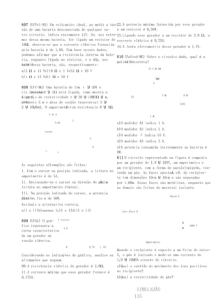 807 (UFPel-RS) Um voltímetro ideal, ao medir a ten-22.A potencia máxima fornecida por esse gerador
são de uma bateria desconectada de qualquer ou-    a um resistor é 0,56W.
tro circuito, indica exatamente 12V. Se, nos extre-33.Ligando esse gerador a um resistor de 2,0 Ω, a
mos dessa mesma bateria, for ligado um resistor de corrente elétrica é 0,75A.
10Ω, observa-se que a corrente elétrica fornecida
                                                   44.A força eletromotriz desse gerador é 1,5V.
pela bateria é de 1,0A. Com base nesses dados,
podemos afirmar que a resistencia interna da bate-
                                                   810 (Fafeod-MG) Sobre o circuito dado, qual é a
ria, enquanto ligada ao resistor, e a ddp, nos
                                                       afir-
                                                   mativa incorreta?
termi-
nais dessa bateria, são, respectivamente:
                                                                             15 V Ⴘ 1Ⴘ
a)2 Ω e 12 Vc)10 Ω e 1 Ve)2 Ω e 10 V
b)1 Ω e 12 Vd)1 Ω e 10 V                                                            ႸႸ
                                                                                V
808 (UFU-MG) Uma bateria de fem ε Ⴘ 30V e
cia interna r Ⴘ 1Ω está ligada, como mostra a
     resisten-
                                                                                         3 Ⴘ     6 Ⴘ
figura, de resistividade r Ⴘ 20 Ⴘ 10Ⴘ5Ω Ⴘ m,
a um fio                                                          A3

primento 3 m e área de secção transversal S Ⴘ
com-                                                                                           A1A2
2 Ⴘ 10Ⴘ4m2. O amperímetro tem resistencia R Ⴘ 3Ω.
                       A
                2 m1 m
                                                                              2 Ⴘ
                                      C
                     fioB                                 a)O medidor A1 indica 1 A.
                                                          b)O medidor A2 indica 2 A.
            cursor
                                                          c)O medidor V indica 15 V.
                                          A
                                                          d)O medidor A3 indica 3 A.
                                              R   e)A potencia consumida internamente na bateria é
            ε      r                              9W.
                                                  811 O circuito representado na figura é composto
                                                  por um gerador de 1,0 Ⴘ 103V, um amperímetro e
As seguintes afirmações são feitas:
                                                  um recipiente, com a forma de paralelepípedo, con-
I. Com o cursor na posição indicada, a leitura no tendo um gás. As faces opostas, eB , do recipien-
                                                                               A
amperímetro é de 5A.                              te tem dimensões 10cm Ⴘ 10cm e são separadas
                                          B, a
II. Deslocando-se o cursor na direção do ponto    por 1,00m. Essas faces são metálicas, enquanto que
leitura no amperímetro diminui.                   as demais são feitas de material isolante.
III. Na posição indicada do cursor, a potencia
                                                                              Raios-X
dissi- fio é de 50W.
pada no
Assinale a alternativa correta.
a)I e IIIb)apenas Ic)I e IId)II e III                       face Aface B


809 (UFAL) O grá- V         (volts)
                                                                                                Ⴘ
fico representa a                                                                                      1000 V
                              1,5                                                               Ⴘ
curva característica
de um gerador de
tensão elétrica.                                                           Amperímetro
                                0         0,75    i (A)
                                                  Quando o recipiente é exposto a um feixe de raios-
Considerando as indicações do gráfico, analise as X, o gás é ionizado e mede-se uma corrente de
afirmações que seguem.                            1,0 Ⴘ 10Ⴘ6A através do circuito.
00.A resistencia elétrica do gerador é 2,0Ω.              a)Qual o sentido do movimento dos íons positivos
11.A corrente máxima que esse gerador fornece é           no recipiente?
0,375A.                                                   b)Qual a resistividade do gás?


                                                                        SIMULADÃO
                                                                       135
 