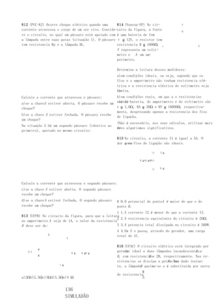 812 (PUC-RJ) Ocorre choque elétrico quando uma     814 (Vunesp-SP) No cir-            V
corrente atravessa o corpo de um ser vivo. Conside-cuito da figura, a fonte           R
re o circuito, no qual um pássaro está apoiado com é uma bateria de fem
a lâmpada entre suas patas (situação 1). O pássaro ε ჸ 12V, o resistor tem
tem resistencia Rp e a lâmpada RL.                 resistencia R ჸ 1000Ω, ε                    A
                                                   V representa um voltí-
                                                   metro e A um am-
                                                   perímetro.

                                                    Determine a leitura desses medidores:
                                                    a)em condições ideais, ou seja, supondo que os
                                                    fios e o amperímetro não tenham resistencia elé-
                                                    trica e a resistencia elétrica do voltímetro seja
                                                    in-
                                                    finita.
Calcule a corrente que atravessa o pássaro:       b)em condições reais, em que a s resistencias
a)se a chaveS estiver aberta. O pássaro recebe um elétri-bateria, do amperímetro e do voltímetro são
                                                  cas da
choque?                                           r ჸ 1,0Ω, RA ჸ 50Ω e RV ჸ 10000Ω, respectiva-
                                                  mente, desprezando apenas a resistencia dos fios
b)se a chave S estiver fechada. O pássaro recebe
                                                  de ligação.
um choque?
                                                  (Não é necessário, nos seus cálculos, utilizar mais
Na situação 2 há um segundo pássaro (identico ao
                                                  de
                                                  tres algarismos significativos.
primeiro), apoiado no mesmo circuito:

                                                    815 No circuito, a corrente I1 é igual a 5A. O
                                                    dor gera-fios de ligação são ideais.
                                                        e os

                                                                         i1   3 ჸ


                                                                8 ჸ10 ჸABi1


                                                                         i1   6 ჸ




Calcule a corrente que atravessa o segundo pássaro:
c)se a chave S estiver aberta. O segundo pássaro
recebe um choque?
d)se a chave S estiver fechada. O segundo pássaro   0 0.O potencial do pontoA é maior do que o do
recebe um choque?                                   ponto B .
                                                   1 1.A corrente I2 é menor do que a corrente I3.
813 (UFPB) No circuito da figura, para que a leitura
                                                   2 2.A resistencia equivalente do circuito é 20Ω.
no amperímetro A seja de 1A, o valor da resistencia
R deve ser de:                                     3 3.A potencia total dissipada no circuito é 500W.
                                                   4 4.Em 5 s passa, através do gerador, uma carga
              R                                    total de 1C.
                          A


                                                    816 (UFAC) O circuito elétrico está integrado por
         ჸ
   6 V                        6 ჸ   6 ჸ6 ჸ
                                                         um                                    A e
                                                    gerador ideal e duas lâmpadas incandescentes,
         ჸ
                                                    B , com resistenciase 2R, respectivamente. Nas re-
                                                                      R
                                                                                P . Num
                                                    sistencias se dissipa a potencia dado instan-
                    1 ჸ
                                                                 B
                                                    te, a lâmpada queima-se e é substituída por outra
                                                                  R
                                                    de resistencia
a)2Ωb)2,5Ωc)3Ωd)3,5Ωe)4 Ω                                         2.


                          136
                          SIMULADÃO
 