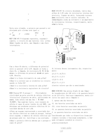 819 (ITA-SP) No circuito desenhado, tem-se duas
                                                     pilhas de 1,5V cada, de resistencias internas des-
                            A
                                                     prezíveis, ligadas em série, fornecendo corrente
                                                     para resistores com os valores indicados. Ao
                                                     tres
                            B                        circuito
                                                     estão ligados ainda um voltímetro e um amperímetro
                                                     de resistencias internas, respectivamente, muito
                                                     alta
                                                     e muito baixa.

Nesta nova situação, a potencia que passará a ser
dissipada pelo sistema será igual a:
     P                             3 Pe)   2P
a)            P         c)2Pd)
     2b)                            2       3

817 (UMC-SP) O diagrama representa, esquemati-
camente, o circuito de uma lanterna: tres pilhas
iden- ligadas em série, uma lâmpada e uma chave
ticas
interruptora.


     BArrr

                  εεε




                                 ChL



Com a    chave Ch aberta, a diferença de potencial
entre    os pontosA e B é 4,5V. Quando se fecha a    As leituras desses instrumentos são, respectiva-
chave    Ch, a lâmpada, de resistencia RL 笨 10 Ω,    mente:
acen-
de-se                               A eB
         e a diferença de potencial entre cai para   a)1,5 V e 0,75 A
4,0V.    Resolva.
                                                     b)1,5 V e 1,5 A
a)Qual é a força eletromotriz de cada pilha?
                                                  c)3,0 V e 0 A
b)Qual é a corrente que se estabelece no circuito
quando se fecha Ch?                               d)2,4 V e 1,2 A
c)Qual é a resistencia interna de cada pilha?     e)outros valores que não os mencionados
d)Qual é a resistencia equivalente do circuito?
                                                   820 (UCDB-MS) Uma pessoa dispõe de uma lâmpa-
818 (Vunesp-SP) O poraque (     Electrophorus      da incandescente de 120 volts e de quarenta bateri-
electricus é um peixe provido de células elétricas as de 3,0 volts. Com esses componentes, monta cir-
        )
(eletrocitos) dispostas em série, enfileiradas em cuitos nos quais usa a lâmpada e:
sua
cauda. Cada célula tem uma fem ε 笨 60mV
                                                   I. apenas uma das baterias
(0,060V). Num espécime típico, esse conjunto de
células é capaz de gerar tensões de até 480V, com II. dez baterias associadas em série
descargas que produzem correntes elétricas de in- III. vinte baterias associadas em paralelo
tensidade máxima de até 1,0A.                      IV. as quarenta baterias associadas em paralelo
a)Faça um esquema representando a associação des-
                                                   V. as quarenta baterias associadas em série
sas células elétricas na cauda do poraque. Indique,
nesse esquema, o número n de células elétricas que Considerando que todos os dispositivos foram pre-
um poraque pode ter. Justifique a sua avaliação. viamente testados e funcionam normalmente, a lâm-
b)Qual a potencia elétrica máxima que o poraque é pada certamente acenderá no circuito:
capaz de gerar?                                      a)Ib)IIc)IIId)IVe)V


                                                               SIMULADÃO
                                                              137
 