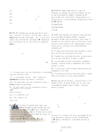 a)1                   P                              70 (FAAP-SP) Numa competição nos jogos de
                                                     Winnipeg, no Canadá, um atleta arremessa um dis-
b)2
                                      1              co com velocidade de 72km/h, formando um ân-
c)3                                   3m             gulo de 30o com a horizontal. Desprezando-se os
                                 1
d)4                              3m                  efeitos do ar, a altura máxima atingida pelo disco
                                                     é: 벀 10m/s2)
                                                     (g
e)5
                                                     a)5,0md)25,0m
                                                     b)10,0me)64,0m
                                           Q
                                                     c)15,0m
68 (PUC-SP) Suponha que em uma partida de fute-
bol, o goleiro, ao bater o tiro de meta, chuta a     71 (UFSC) Uma jogadora de basquete joga uma bola
bola,
imprimindo-lhe uma velocidade   v0 → cujo vetor      com velocidade de módulo 8,0m/s, formando
forma, com a horizontal, um ângulo 벀. Desprezan-     um ângulo de 60o com a horizontal, para cima. O
do a resistencia do ar, são feitas as seguintes      arremesso é tão perfeito que a atleta faz a cesta
afir-
mações.                                              sem que a bola toque no aro. Desprezando a resis-
                                                     tencia do ar, assinale a(s) proposição(ões)
            y                                        verdadeira(s).
                                                     01. O tempo gasto pela bola para alcançar o ponto
                v0→                                  mais alto da sua trajetória é de 0,5s.
                                                     02. O módulo da velocidade da bola, no ponto mais
                                                     alto da sua trajetória, é igual a 4,0m/s.
                                                     04. A aceleração da bola é constante em módulo,
                                               x벀
                                                     direção e sentido desde o lançamento até a bola
                                                     atingir a cesta.
                                                         08. A altura que a bola atinge acima do ponto de
                                                         lançamento é de 1,8m.
  I– No ponto mais alto da trajetória, a velocidade
vetorial da bola é nula.                                 16. A trajetória descrita pela bola desde o lança-
                                                         mento até atingir a cesta é uma parábola.
 II– A velocidade inicial                 v0e → pode ser
 decomposta
segundo as direções horizontal e vertical.
                                                         72 Numa partida de futebol, o goleiro bate o tiro
III– No ponto mais alto da trajetória é nulo o              de
                                                         meta e a bola, de massa 0,5kg, sai do solo com
valor
da aceleração da gravidade.                              velocidade de módulo igual a 10m/s, conforme
IV– No ponto mais alto da trajetória é nulo o            mostra a figura.
  → da componente vertical da velocidade.
valor
 vy
Estão corretas:
a)I, II e IIId)III e IV
b)I, III e IVe)I e II                                                                    P

c)II e IV
                                                                                                2m
                                                             v→
69 (UEL-PR) Um corpo é lançado para cima, com
                                                             60°
velocidade inicial de 50m/s, numa direção que for-
ma um ângulo de 60o com a horizontal. Desprezan-
do a resistencia do ar, pode-se afirmar que no ponto
mais alto da trajetória a velocidade do corpo, em
                                                   No ponto P , a 2 metros do solo, um jogador da de-
metros por segundo, será:
                                                   fesa adversária cabeceia a bola. Considerando
(Dados: sen 60o 벀 0,87; cos 60o 벀 0,50)
                                                   g 벀 10m/s2, determine a velocidade da bola no
a)5b)10c)25d)40e)50                                ponto P .


                                                                   SIMULADÃO
                                                                  15
 
