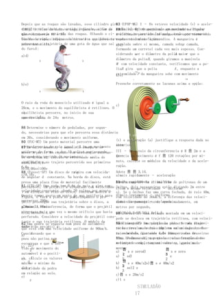 Depois que as roupas são lavadas, esse cilindro gira (UFOP-MG) I – Os vetores velocidade (v) e acele-
                                                   83
com alta velocidade no sentido indicado, a fim de ração (a) de uma mecanismo apresentado nacircular
(UERJ) Utilize os dados a seguir para resolver as 89(Unirio-RJ) O partícula em movimento figura
que ade números retirada das roupas. Olhando o ci- uniforme, nopara enrolar mangueiras após terem sido
ques- água seja 86 e 87.
tões                                               é utilizado sentido indicado, estão corretamente
lindro de cima, indique ado circo é o que possa re-representados na figura:
Uma das atrações típicas alternativa equilibrista usadas no combate a incendios. A mangueira é
presentar a trajetória de uma gota de água que sai enrolada sobre si mesma, camada sobre camada,
sobre monociclo.                                   a)d)      v                           a
do furo A :                                        formando um carretel cada vez mais espesso. Con-
                                                              a                      A
                                                   siderando ser o diâmetro da polia maior que o
                                                                                           v
a)d)
            A                    A
                                                   diâmetro da polia B , quando giramos a manivela
                                                   M com velocidade constante, verificamos que a po-
                                                   liaB gira que a polia            A , enquanto a
                                                              va
                                                   extremidade P da mangueira sobe com movimento
                                                   b)e)
                                                            .                              va

b)e)                                               Preenche corretamente as lacunas acima a opção:

         A                      A



O raio da roda do monociclo utilizado é igual a
                                                   c)        va
20cm, e o movimento do equilibrista é retilíneo. O
c)
equilibrista percorre, no início de sua
          A
apresentação, de 24u metros.
uma distância

86 Determine o número de pedaladas, por segun-
do, necessárias para que ele percorra essa distância
                                                   III – A partir das definições dos vetores
em 30s, considerando o movimento uniforme.
                                                   velocidade
                                                   (v) e aceleração (a) justifique a resposta dada no
80 (FUC-MT) Um ponto material percorre uma
circunferencia de raio monociclo começa movimento item
87 Em outro momento, o igual a 0,1m em a se
                                                   anterior.

mover a de forma, a dar com aceleração constan- III – Se o raio da circunferencia é R 읐 2m e a
uniformepartir do repouso10 voltas por segundo.
Determine o período do movimento.
te de 0,50m/s2. Calcule a velocidade média do      quencia do movimento é f 읐 120 rotações por mi-
                                                   fre-
equilibrista no trajeto percorrido nos primeiros nuto, calcule os módulos da velocidade e da acele-
a)10,0sd)0,1s
6,0s.                                              ração.
b)10,0Hze)100s
                             r gira com velocida-
88 (Fuvest-SP) Um disco de raio                    Adote 읐 읐 3,14.
c)0,1Hz
de angular d constante. Na borda do disco, está a)mais rapidamente – aceleração
presa uma placa fina de material facilmente        b)mais rapidamente – uniforme
                                                   84 (Puccamp-SP) Na última fila de poltronas de um
81 (ITE-SP) Uma projétil é0,4m de raio e gira com
perfurável. Um   roda tem disparado com velocidade ônibus, dois passageiros estão distando 2m entre
                                                   c)com a mesma velocidade – uniforme
velocidade constante,do disco, conforme mostra a
v em direção ao eixo dando 20 voltas por minuto. si. Se o ônibus faz uma curva fechada, de raio 40m,
Quanto tempo gasta um ponto A . sua periferia para d)mais lentamente – uniforme
                             de
figura, e fura a placa no ponto Enquanto o pro-    com velocidade de 36km/h, a diferença das veloci-
percorrer 200m: sua trajetória sobre o disco, a
jétil prossegue                                    e)mais lentamente – é, aproximadamente, em
                                                   dades dos passageirosacelerado
a)8minc)3,98min
placameia circunferencia, de forma que o projétil metros por segundo,
gira
atravessa mais uma vez o mesmo orifício que havia a)0,1b)0,2c)0,5d)1,0e)1,5 montada em um velocí-
b)12,5mind)n.d.a.                                  90 (Fuvest-SP) Uma criança
perfurado. Considere a velocidade do projétil cons-pede se desloca em trajetória retilínea, com veloci-
tante e sua trajetória retilínea. O módulo da      85 (Unimep-SP) Uma relação ao percorre roda traje-
                                                   dade constante em partícula chão. A uma diantei-
82 Uma pedra se engasta num pneu de automóvel
veloci-do projétil é:
dade v                                             tória circular de raiocompleta velocidade constan-
                                                   ra descreve uma volta 10m com em um segundo. O
que está com uma velocidade uniforme de 90km/h.
     r
Considerando que o                                 te emda roda dianteira 4,0s num percurso de
                                                   raio módulo, gastando vale 24cm e o das traseiras
a)
pneu não patina nem                                80m. Assim sendo, o período erodas traseiras do
                                                   16cm. Podemos afirmar que as a aceleração desse
escorrega e que o sen-                             movimento serão, respectivamente, iguais a:
                                                   velocípede completam uma volta em, aproximada-
b)  22 r
tido 2 movimento do
      de                                           mente:
                                                       읐                       읐
                                                   a)     s e zerod)              s e zero
automóvel é o positi-                                 12 sd)                   3
                                                                               3 s
      r                                            a)
vo, calcule os valores
c)                                                    2                        2
    2 e mínimo da                                      읐
máximo                                             b)     s e 40m/s2e)읐 s e 40m/s2
                                                      23 se)2 s
d)d r
velocidade da pedra                                b)
                                                      3
em relação ao solo.                                c)읐 s e 20m/s2
e)
     r                                             c)1 s

                                                              SIMULADÃO
                                                             17
 