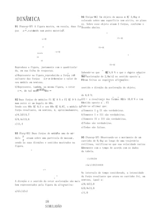 94 (Unipa-MG) Um objeto de massa m 虰 3,0kg é
 DINÂMICA                                          colocado sobre uma superfície sem atrito, no plano
                                                   xy. Sobre esse objeto atuam 3 forças, conforme o
91 (Vunesp-SP) A figura mostra, em escala, duas for-
                                                   desenho abaixo.
        →
ças                                  P
      a→ ,e atuando num ponto material .
               b
                                                                              y


                        a←虰                                                               F1←虰



                         P                                             F2←虰

                                     b←虰
                  escala
                                                                                                  x
                  1N

                       1N

                                                                                  F3←虰
Reproduza a figura, juntamente com o quadricula-
do, em sua folha de respostas.                                           →
                                           →       Sabendo-se que    虰 4,0 N e que o objeto adquire
                                                                      虰                  M
                                                                                             →
a)Represente na figura→reproduzida a força re-
                                          , R      虰F3aceleração de 2,0m/s2 no sentido oposto a
                                                   uma                                         ,
sultante das forças    a→ e determine o valor de
                        , e   b                    F3
                                                   foram feitas as seguintes afirmações:
seu módulo em newtons.                                                            B           A
                                                   III – a força resultante sobre o objeto tem o
b)Represente, também, na mesma figura, o vetor     mesmo
                                                   sentido e direção da aceleração do objeto;
                   →→→
                0.
  c→, de tal modo      abc→                        III – o módulo da força resultante sobre o objeto é
                                                   de 6,0 N;
                                                                                      →   →
92 Duas forças de módulos F1 虰 8 N e F2 虰 9 N for-III– a resultante das forças F2
                                                                            e   vale 10,0 N e tem
                                                                  →
mam entre si um ângulo de 60o.                    F1
                                                  sentido oposto a . F3
Sendo cos 60o 虰 0,5 e sen 60o 虰 0,87, o módulo daPode-se afirmar que:
força resultante, em newtons, é, aproximadamente, a)Somente I e II são verdadeiras.
                                                                   P
a)8,2d)14,7                                        b)Somente I e III são verdadeiras.
b)9,4e)15,6                                        c)Somente II e III são verdadeiras.
c)11,4                                             d)Todas são verdadeiras.
                                                   e)Todas são falsas.

                                F
93 (Furg-RS) Duas forças de móduloe uma de mó-
dulo F atuam sobre uma partícula de massam ,       95 (Vunesp-SP) Observando-se o movimento de um
      2                                            carrinho de 0,4kg ao longo de uma trajetória
sendo as suas direções e sentidos mostrados na
                                                   retilínea, verificou-se que sua velocidade variou
figura.
                                                   li-
                                                   nearmente com o tempo de acordo com os dados
              y
                                                   da tabela.

                                                       t(s)01234

                                                      v(m/s)1012141618

                            v→
                                                   No intervalo de tempo considerado, a intensidade
                                     x             da força resultante que atuou no carrinho foi, em
                                 r
                                                   newtons, igual a:
A direção e o sentido do vetor aceleração são mais
bem representados pela figura da alternativa:      a)0,4d)2,0
                                     w
                                                   b)0,8e)5,0
a)b)c)d)e)
                                                   c)1,0


                             18
                             SIMULADÃO
 