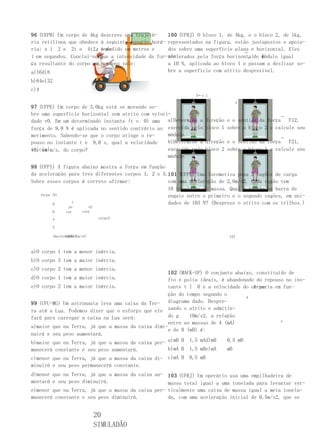 96 (UEPB) Um corpo de 4kg           descreve uma trajetó-     100 (UFRJ) O bloco 1, de 4kg, e o bloco 2, de 1kg,
ria retilínea que obedece           à seguinte equação horá- representados na figura, estão justapostos e apoia-
ria: x i 2 e 2t e 4t2,  x           é medido em metros e
                                    onde                      dos sobre uma superfície plana e horizontal. Eles
                                                                                          →
t em segundos. Conclui-se           que a intensidade da for- são
                                                              acelerados pela força horizontalde módulo igual
                                                                                            ,    F
ça resultante do corpo em           newtons vale:             a 10 N, aplicada ao bloco 1 e passam a deslizar so-
a)16d)8                                                       bre a superfície com atrito desprezível.
b)64e)32
c)4
                                                                        F←r 1
                                                                                          2
97 (UFPE) Um corpo de 3,0kg está se movendo so-
bre uma superfície horizontal sem atrito com veloci-                                                    →
dade v0. Em um determinado instante (t o 0) uma a)Determine a               direção e o sentido da força   F12,
força de 9,0 N é aplicada no sentido contrário ao exercida pelo             bloco 1 sobre o bloco 2 e calcule seu
movimento. Sabendo-se que o corpo atinge o re-     módulo.                                              →
pouso no instante t e 9,0 s, qual a velocidade     b)Determine a            direção e o sentido da força   F21,
inicialm/s, do corpo?
v0, em                                             exercida pelo            bloco 2 sobre o bloco 1 e calcule seu
                                                   módulo.

98 (UFPI) A figura abaixo mostra a força em função
da aceleração para tres diferentes corpos 1, 2 e 3.101 (UFPE) Uma locomotiva puxa 3 vagões de carga
Sobre esses corpos é correto afirmar:              com uma aceleração de 2,0m/s2. Cada vagão tem
                                                   10 toneladas de massa. Qual a tensão na barra de
    força (N)                                      engate entre o primeiro e o segundo vagões, em uni-
          8    1                                   dades de 103 N? (Despreze o atrito com os trilhos.)
                  po          o2
          6      cor      corp

          4                         corpo3

          2

           0aceleração (m/s2)
                 246810                                                             123



a)O corpo 1 tem a menor inércia.
b)O corpo 3 tem a maior inércia.
c)O corpo 2 tem a menor inércia.
                                                   102 (MACK-SP) O conjunto abaixo, constituído de
d)O corpo 1 tem a maior inércia.                   fio e polia ideais, é abandonado do repouso no ins-
e)O corpo 2 tem a maior inércia.                                                   A varia em fun-
                                                   tante t l 0 e a velocidade do corpo
                                                   ção do tempo segundo o        B
99 (UFU-MG) Um astronauta leva uma caixa da Ter-   diagrama dado. Despre-
ra até a Lua. Podemos dizer que o esforço que ele zando o atrito e admitin-
fará para carregar a caixa na Lua será:            do g    10m/s2, a relação
                                                                                             A
                                                   entre as massas de A (mA)
a)maior que na Terra, já que a massa da caixa dimi-
                                                   e de B (mB) é:
nuirá e seu peso aumentará.
b)maior que na Terra, já que a massa da caixa per- a)mB B 1,5 mAd)mB      0,5 mB
manecerá constante e seu peso aumentará.                     b)mA B   1,5 mBe)mA    mB
c)menor que na Terra, já que a massa da caixa di- c)mA B              0,5 mB
minuirá e seu peso permanecerá constante.
d)menor que na Terra, já que a massa da caixa au- 103 (UFRJ) Um operário usa uma empilhadeira de
mentará e seu peso diminuirá.                      massa total igual a uma tonelada para levantar ver-
e)menor que na Terra, já que a massa da caixa per- ticalmente uma caixa de massa igual a meia tonela-
manecerá constante e seu peso diminuirá.           da, com uma aceleração inicial de 0,5m/s2, que se


                                   20
                                   SIMULADÃO
 