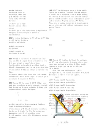 mantém constante                                     107 (UERJ) Uma balança na portaria de um prédio
durante um curto in-                                 indica que o peso de Chiquinho é de 600 newtons.
tervalo de tempo. Use                                A seguir, outra pesagem é feita na mesma balança,
g 啐 10m/s2 e calcule,                                no interior de um elevador, que sobe com acelera-
neste curto intervalo                                ção de sentido contrário ao da aceleração da gravi-
de tempo:                                            dade e módulo a 啐 g/10, em que g 啐 10m/s2.
a)a força que a empi-                                Nessa nova situação, o ponteiro da balança aponta
lhadeira exerce sobre a                              para o valor que está indicado corretamente na se-
                                                     guinte figura:
caixa;
b)a força que o chão exerce sobre a empilhadeira. a)c)
(Despreze a massa das partes móveis da
empilhadeira.)

104 No sistema da figura, mA 啐 4,5 kg, mB 啐 12kg
e g 啐 10m/s2. Os fios e                                                    540N              630N
as polias são ideais.
                                                     b)d)
a)Qual a aceleração
dos corpos?                    A

b)Qual a tração no
                 A
fio ligado ao corpo?
                                   B
                                                                           570N              660N

105 (ESFAO) No salvamento de um homem em alto-
                                                  108 (Vunesp-SP) Um plano inclinado faz um ângulo
mar, uma bóia é largada de um helicóptero e leva
                                                  de 30° com a horizontal. Determine a força cons-
2,0s para atingir a superfície da água.
                                                  tante que, aplicada a um bloco de 50kg, parale-
Considerando a aceleração da gravidade igual a
                                                  lamente ao plano, faz com que ele deslize
10m/s2 e desprezando o atrito com o ar, determine:
                                                  (g 啐 10m/s2):
a)a velocidade da bóia ao atingir a superfície da I –para cima, com aceleração de 1,2m/s2;
água;                                             II –para baixo, com a mesma aceleração de 1,2m/s2.
b)a tração sobre o cabo usado para içar o homem, Despreze o atrito do bloco com o plano.
sabendo que a massa deste é igual a 120kg e que a         I)II)
aceleração do conjunto é 0,5m/s2.
                                                  a)310 N para cima190 N para cima
106 (Vunesp-SP) Uma carga de 10 啐 103kg é abai- b)310 N para         cima310 N para baixo
xada para o porão de um navio atracado. A veloci- c)499 N para       cima373 N para cima
dade de descida da carga em função do tempo está d)433 N para        cima60 N para cima
representada no gráfico da figura.
                                                  e)310 N para       cima190 N para baixo
        x (m/s)

            3                                        109 (Vunesp-SP) Dois planos inclinados, unidos por
                                                     um plano horizontal, estão colocados um em frente
                                                     ao outro, como mostra a figura. Se não houvesse
             0t (s)    61214
                                                     atrito, um corpo que fosse abandonado num dos
                                                     planos inclinados desceria por ele e subiria pelo
                               a
a)Esboce um gráfico da aceleração em função do
                                                                                   H.
                                                     ou- até alcançar a altura original
                                                     tro
tempo t para esse movimento.
                                                       posição inicialposição final
b)Considerando g 啐 10m/s2, determine os módulos
das forças de tração T1, T2 e T3, no cabo que
susten-
ta a carga, entre 0 e 6 segundos, entre
                                                       H
6 e 12 segundos e entre 12 e 14 segundos, respec-
tivamente.


                                                                  SIMULADÃO
                                                                 21
 