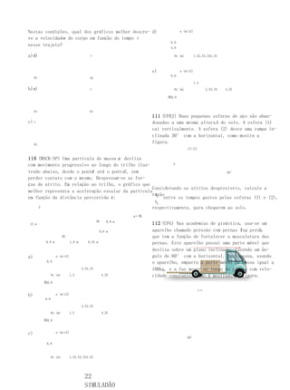 Nestas condições, qual dos gráficos melhor descre- d)                             a (m/s2)

ve a velocidade do corpo em função do tempo t
               v
                                                                            8,0
nesse trajeto?
                                                                            4,0

a)d)
  v                                        v                                  0x (m)      1,52,53,254,25



                                                                     e)           a (m/s2)
                                                                            8,0
     0t                                    0t
                                                                                          1,5
b)e)
  v                                        v                                  0x (m)              2,53,25   4,25

                                                                           鄈8,0



     0t                                    0t
                                                                     111 (UFRJ) Duas pequenas esferas de aço são aban-
c)   v                                                               donadas a uma mesma altura h do solo. A esfera (1)
                                                                     cai verticalmente. A esfera (2) desce uma rampa in-
                                                                     clinada 30° com a horizontal, como mostra a
     0t
                                                                     figura.
                                                                                       (1)(2)


110 (MACK-SP) Uma partícula de massa m desliza
com movimento progressivo ao longo do trilho ilus-          h

trado abaixo, desde o ponto até o pontoE , sem
                          A                                                       30°
perder contato com o mesmo. Desprezam-se as for-
ças de atrito. Em relação ao trilho, o gráfico que
                                                   Considerando os atritos desprezíveis, calcule a
melhor representa a aceleração escalar da partícula
                                                   razão
                                                    t1
em função da distância percorrida é:                    entre os tempos gastos pelas esferas (1) e (2),
                                                    t2
    A                                              respectivamente, para chegarem ao solo.
                                                               g←鄈
                                                DE     0,9 m
12 m                                                                 112 (UFG) Nas academias de ginástica, usa-se um
                                                   0,6 m             aparelho chamado pressão com pernas (eg press,
                                                                                                         l       )
                         BC                                          que tem a função de fortalecer a musculatura das
           0,9 m              1,0 m       0,45 m                     pernas. Este aparelho possui uma parte móvel que
                                                                     desliza sobre um plano inclinado, fazendo um ân-
a)                 a (m/s2)                                          gulo de 60° com a horizontal. Uma pessoa, usando
           8,0                                                       o aparelho, empurra a parte móvel de massa igual a
                                      2,53,25                        100kg, e a faz mover ao longo do plano, com velo-
                0x (m)        1,5                    4,25            cidade constante, como é mostrado na figura.
          鄈8,0

                                                                                             v→
b)                 a (m/s2)
          8,0

                                      2,53,25

                0x (m)        1,5                    4,25

          鄈8,0


c)                 a (m/s2)
                                                                                       60°
           8,0



                0x (m)        1,52,53,254,25




                                        22
                                        SIMULADÃO
 