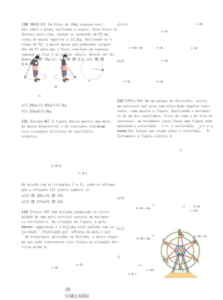130 (MACK-SP) Um bloco de 10kg repousa sozi-       a)c)e)                                           F←镨

nho sobre o plano inclinado a seguir. Esse bloco se
                                                                                  F←镨
desloca para cima, quando se suspende em P2 um
corpo de massa superior a 13,2kg. Retirando-se o
corpo de P2, a maior massa que poderemos suspen-
                                                            F←镨P←镨              P←镨              P←镨
der em P1 para que o bloco continue em repouso,
supondo os fios e as polias ideais, deverá ser de:
Dados: g 镨 10m/s2; sen 镨 镨 0,6; cos 镨 镨            b)d)                           F←镨
0,8.



                                       P2                 P←镨                   P←镨

                   镨


        P1
                                                     133 (UFPel-RS) Em um parque de diversões, existe
a)1,20kgc)2,40kge)13,2kg                             um carrossel que gira com velocidade angular cons-
b)1,32kgd)12,0kg                                     tante, como mostra a figura. Analisando o movimen-
                                                     to de um dos cavalinhos, visto de cima e de fora do
131 (Uniube-MG) A figura abaixo mostra uma mola      carrossel, um estudante tenta fazer uma figura onde
                                         k em
de massa desprezível e de constante elástica         apareçam a velocidade   v→, a aceleração →a→ e a
tres situações distintas de equilíbrio               resul-das forças que atuam sobre o cavalinho,
                                                     tante                                       . R
estático.                                            Certamente a figura correta é:


                                                                                        W




               P1 镨 9N

                              P1 镨 ?



De acordo com as situações I e II, pode-se afirmar
que a situação III ocorre somente se
a)P2 镨 36Nc)P2 镨 18N
                                                     a)d)
b)P2 镨 27Nd)P2 镨 45N
                                                                           ←镨
                                                                                            ←镨    R←镨
                                                                 R←镨v←镨a
                                                                                                 v←镨a
132 (Fuvest-SP) Uma bolinha pendurada na extre-
midade de uma mola vertical executa um movimen-
to oscilatório. Na situação da figura, a mola
encon- comprimida e a bolinha está subindo com ve-
tra-se →                →                          b)e)
locidade . VIndicando por a Fforça da mola e por
→
  Pa força-peso aplicadas na bolinha, o único esque-
                                                                           ←镨
                                                                                                  R←镨v←镨
                                                                 R←镨v←镨a
ma que pode representar tais forças na situação des-                                             a←镨

crita acima é:

                                                     c)
                             g←镨                                    ←镨
               v←镨
                                                                         v←镨a
                                                            R 镨 0




                         26
                         SIMULADÃO
 