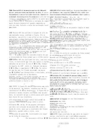 Numa das cadeiras sequencia representa um meni-
134 (Fameca-SP) A há um passageiro, de 60kg de     A respeito da velocidade que do peso um corpo
                                                   136 (FMU-SP) Atensão no fio e deve terda esfera res-
massa, sentado pedra através de de mola
no que gira umasobre uma balança um fio, de massa que descreve uma curvada Figurade raio,epara que
                                                   pectivamente, no caso de 100m 01 (T1       P1) e no
(dinamômetro), cuja indicação varia de Num de-
desprezível, numa velocidade constante.acordo com fiqueda Figuraa02 (T2 e P2), podemos numericamente
                                                   caso sujeito      uma força centrípeta dizer que:
a posição do passageiro. se rompe.
terminado instante, o fioNo ponto mais alto da tra-igualָ ao seuP1 ָ P2d)T1 ָ T2 e P1 ָ P2
                                                   a)T1 T2 e peso, é
jetória o dinamômetro indica 234 N e no ponto mais Obs.: Considere a aceleração da gravidade igual a
    figura Afigura Bfigura C                       b)T1 ָ T2 e P1 ָ P2e)T1 ָ T2 e P1 ָ P2
baixo indica 954 N. Considere a variação do compri-10m/s2.
mento da mola desprezível quando comparada ao      c)T1 ָ T2 e P1 ָ P2
                                                   a)31,6m/sc)63,2m/se)630,4m/s
raio da roda. Calcule o valor da aceleração local
                                                   b)1000m/sd)9,8m/s
da
gravidade.                                         142 (UFAL) O período de um pendulo simples é dado

                                                     por T ָ 2 ָ L , sendoL o de 1720kg entra fio e
                                                     137 (FGV-SP) g automóvel comprimento do em
                                                                    Um
140 (Fuvest-SP) Um carrinho é largado do alto de
                                                     uma curva de raio r 솸 200m, a 108km/h. Sabendo
uma montanha russa, conforme a figura. Ele se        g a aceleração local da gravidade. Qual a razão en-
                                                     que o coeficiente de atrito entre os pneus do
movimenta, sem atrito e sem soltar-se dos trilhos, tre o período de um pendulo na Terra e num plane-
                                                     automó- rodovia é igual a 0,3, considere as
                                                     velhipotético onde a aceleração gravitacional é
até atingir o plano horizontal. Sabe-se que os       ta e a
a)Transcreva a figura C para sua folha de respostasafirmações:
                                                     qua- O automóvel está a uma velocidade segura para
                                                      I–
de curvatura da pista A eB são iguais. Considere tro vezes maior que a terrestre?
raios                     em
e represente a trajetória da pedra após o rompimento fazer a curva.
as seguintes afirmações:
do fio.                                               II– O automóvel irá derrapar radialmente para fora
               A,
III – No ponto a resultante das forças que agem 143 (UFSC) Observando os quatro pendulos da figu-
b)Supondo-se que a pedra passe a percorrer uma       da curva.
sobre o carrinho é dirigida para baixo.              ra, podemos afirmar:
                                                     III– A força centrípeta do automóvel excede a
superfície horizontal, sem atrito, que tipo de movi-
III – A intensidade da força centrípeta que age de atrito.
                                                     força
mento ela descreverá após o rompimento do fio?                 ABCD
o carrinho é maior em do que em B .
sobre                  A                             IV– A força de atrito é o produto da força normal
Justifique sua resposta.
              B,
III – No ponto o peso do carrinho é maior do que do automóvelcm10 o coeficiente de atrito.
                                                                 10 e cm
a intensidade da força normal que o trilho exerce Baseado nas afirmações acima, verifique:
                                                                           15 cm15 cm
sobre ele.
135 (Fuvest-SP) Um ventilador de teto, com eixo ver- a)Apenas kg está correta.
                                                             1
                                                                I
tical, é constituído por tres pás iguais e rígidas,                                   3 kg
                          B                          b)As afirmativas I e IV estão corretas.
caixadas em um rotor de raio R 솸 0,10m, forman-
en-
                                                     c)Apenas II e III estão corretas.
do ângulos de 120° entre si. Cada g pá tem massa                         2 kg                3 kg
M 솸 0,20kg e comprimento L 솸 0,50m. No centro        d)Estão corretas I, III e IV.
                                        P
de uma das pás foi fixado um prego, com massa        a)O pendulo A oscila mais                    B.
                                                     e)Estão corretas II, III e devagar que o pendulo
mp 솸 0,020kg,  A que desequilibra o ventilador, prin-IV.
                                                     b)O pendulo A oscila mais devagar que o pendulo
                                                                                                  C.
cipalmente quando ele se movimenta.
                                                     138 (Unitau-SP) Um pendulode possuem1,0kg, acopla-
                                                     c)O pendulo B e o corpo D massa mesma fre-
Suponha, então, o ventilador girando com uma ve-
Está correto apenas o que se afirma em:              do a umade oscilação.
                                                     quencia mola, descreve uma trajetória circular de
locidade de 60 rotações por minuto e determine:
                                                     raiopendulo B um planomais devagar que o pendulo
                                                     d)O 1,0m em oscila horizontal, sem atrito, à D.
a)Ib)IIc)IIId)I e IIe)II e III
                                                     razão de 30 voltas por segundo. Estando a mola
                                                     e)O pendulo C e o pendulo possuem mesma fre-
                                                                                     D
                     P                               deformada de 2,0cm, pode-se afirmar que sua cons-
                                                     quencia de oscilação.
141 (UFES) A figura 01 abaixo representa uma esfe- tante elástica vale:
                               0,50 m

ra da massa m , em repouso, suspensa por um fio      a)솸2 N/md)솸2 솸 103 N/m
inextensível de massa desprezível. A figura 02 re- 144 (MACK-SP) Regulamos num dia frio e ao nível
                  120°
                                                     b)솸 솸 10 N/me)1,8솸2 솸 105 N/m
presenta o mesmo conjunto oscilando como um pen- do mar um relógio de pendulo de cobre. Este mes-
                                  rotor

                                                     c)p솸2 솸 102 N/m
dulo, no instante em que a esfera passa pelo ponto mo relógio, e no mesmo local, num dia quente de-
mais baixo de sua trajetória.                        verá:
                                                     a)não sofrer alteração no seu funcionamento
                                                     139 (FGV-SP) A figura
                                           F,
a)A intensidade da força radial horizontal em
        Figura 01Figura 02
newtons, exercida pelo prego sobre o rotor.          representa uma roda-
                                                     b)adiantar
                                                     gigante que gira com
                                                     c)atrasar
b)A massa M0, em kg, de um pequeno contrapeso        velocidade angular
que deve ser colocado em um ponto D0, sobre a        d)aumentar a frequencia de suas oscilações
                                                     constante em torno do
borda do rotor, para que a resultante das forças e)n.d.a.
                                                     eixo horizontal fixo
ho-
rizontais, agindo sobre o rotor, seja                que passa por seu cen-
nula.
c)A posição do ponto D0, localizando-a no esque- troC (UFPR) Como resultado de uma série de experi-
                                                     145 .
ma da folha de respostas.                                                                  T
                                                     encias, concluiu-se que o períododas pequenas
           mm           (Se necessário utilize 솸 솸 3)oscilações de um pendulo simples de comprimento


                                                              SIMULADÃO
                                                             27
 