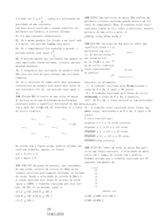 L é dado por T ⣰ k L , onde g é a aceleração da    148 (UFES) Uma partícula de massa 50g realiza um
                   g                               movimento circular uniforme quando presa a um fio
gravidade ek uma constante.                        ideal de comprimento 30cm. O trabalho total reali-
Com base neste resultado e usando conceitos do     zado pela tração no fio, sobre a partícula, durante
movimento oscilatório, é correto afirmar:          oercurso de uma volta e meia, é:
                                                   p
01. k é uma constante adimensional.                a)0b)2p Jc)4p Jd)6p Je)9p J
02. Se o mesmo pendulo for levado a um local onde
g é maior, seu período também será maior.          149 (UCS-RS) Um corpo de 4kg move-se sobre uma
04. Se o comprimento L for reduzido à metade, o    superfície plana e F (N)
                                                   horizontal com atri-
período medido será igual a T .                                                     força F
                             2                     to. As únicas forças 40
08. O período medido das oscilações não mudará se que atuam no cor-
                                                                        20
                                                             F
suas amplitudes forem variadas, contanto que per- po (a força e a for-
maneçam pequenas.                                  ça de atrito cinético)
                                                   estão representadas            24x (m)0
16. A frequencia das oscilações do pendulo será de
                                                   no gráfico.
5Hz caso ele leve 5s para efetuar uma oscilação                        ⣰20
                                                                            força de atrito
completa.
32. Se o intervalo de tempo entre duas passagens Considere as afirmações.
consecutivas do pendulo pelo ponto mais baixo de                                   F, deslocando o
                                                     I– O trabalho realizado pela força
sua trajetória for 2s, seu período será igual a     corpo de 0 a 2m, é igual a 40 joules.
4s.                                                  II– O trabalho realizado pela força de atrito
146 (Uniube-MG) O centro de uma caixa de massa       cinético,
                                                    deslocando o corpo de 0 a 4m, é negativo.
M desloca-se de uma distância com aceleraçãoa
                              d                     III– De 0 a 2m, o corpo desloca-se com aceleração
constante sobre a superfície horizontal de uma mesaconstante.
sob a ação das forças fc, eP . Considere fc a força IV– O trabalho total realizado pelas forças que
                   F, N
de atrito cinético.                                 atu- corpo, deslocando-o de 0 a 4m, é igual a 40
                                                    am no
                                                    joules.
                       a←⣰
            N←⣰                     N←⣰             E certo concluir que:

                  F←⣰                      F←⣰MM
                                                   a)apenas a I e a II estão corretas.
    fc←⣰                      fc←⣰                 b)apenas a I, a II e a III estão
                                                   corretas.a I, a III e a IV estão
                                                   c)apenas
            P←⣰                      P←⣰
                        d←⣰
                                                   corretas.a II, a III e a IV estão
                                                   d)apenas
                                                   corretas.
                                                   e)todas estão corretas.

De acordo com a figura acima, pode-se afirmar que
                                                   150 (USJT-SP) Sobre um corpo de massa 2kg apli-
realizam trabalho, apenas, as forças
                                                   ca-se uma força constante. A velocidade do móvel
a)F e fcc)fc e N                                   varia com o tempo, de acordo com o gráfico.
b)F e Nd)fc e P                                    Podemos afirmar que o trabalho realizado nos 10
                                                   segundos tem módulo de:
147 (FMJ-SP) Um grupo de pessoas, por intermédio
                                                        v (m/s)
de uma corda, arrasta um caixote de 50kg em mo-             60
vimento retilíneo praticamente uniforme, na direção         50
da corda. Sendo a velocidade do caixote 0,50m/s e           40
a tração aplicada pelo grupo de pessoas na corda            30

igual a 1200N, o trabalho realizado por essa tra-           20
                                                            10
ção, em 10s, é, no mínimo, igual a:
a)1,2 ⣰ 102 Jd)6,0 ⣰ 103 J                                      24681012t (s)0

b)6,0 ⣰ 102 Je)6,0 ⣰ 104 J                         a)100 Jc)600 Je)2 100 J
c)1,2 ⣰ 103 J                                      b)300 Jd)900 J


                         28
                         SIMULADÃO
 