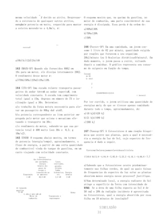 →
mesma velocidade , devido ao atrito. Desprezan-
                   V                                             O esquema mostra que, na queima da gasolina, no
do a existencia de quaisquer outros atritos,                     motor de combustão, uma parte considerável de sua
conclui- potencia em watts, requerida para manter
se que a                                                         energia é dissipada. Essa perda é da ordem de:
a esteira movendo-se a 4,0m/s, é:                                a)80%d)30%
                                                                 b)70%e)20%
                                                                 c)50%

                                          ←s

       esteiraV                                                  166 (Fuvest-SP) Em uma caminhada, um jovem con-
                                                                 some 1 litro de O2 por minuto, quantidade exigida
                                                                 por reações que fornecem a seu organismo
                                                                 20kJ/minuto (ou 5 Ocalorias dietéticasO/minuto). Em
a)0b)3c)12d)24e)48                                               dado momento, o jovem passa a correr, voltando
                                                                 depois a caminhar. O gráfico representa seu consu-
163 (MACK-SP) Quando são fornecidos 800J em                      mo de oxigenio em função do tempo.
10s para um motor, ele dissipa internamente 200J.
                                                                 Consumo
O rendimento desse motor é:                                        de O2
                                                                   (e /min)
a)75%b)50%c)25%d)15%e)10%
                                                                         2

164 (ITA-SP) Uma escada rolante transporta passa-       1

                    A                  B
geiros do andar térreo ao andar superior , com             1234567891011121314
velocidade constante. A escada tem comprimento                                           t (minuto)
total igual a 15m, degraus em número de 75 e in-
clinação igual a 30o. Determine:                  Por ter corrido, o jovem utilizou uma quantidade de
                                                  energiaa mais do que se tivesse apenas caminhado
                                                                ,
a)o trabalho da força motora necessária para ele-
var um passageiro de 80kg deA atéB ;              durante todo o tempo, aproximadamente, de:

b)a potencia correspondente ao item anterior em-                 a)10 kJd)420 kJ
pregada pelo motor que aciona o mecanismo efe-                   b)21 kJe)480 kJ
tuando o transporte em 30s;                                      c)200 kJ
c)o rendimento do motor, sabendo-se que sua po-
tencia total é 400 watts (sen 30o e 0,5; g                       167 (Vunesp-SP) A fotossíntese é uma reação bioquí-
10m/s2).
                                                                 mica que ocorre nas plantas, para a qual é necessá-
165 (ENEM) O esquema abaixo mostra, em termos                    ria a energia da luz do Sol, cujo espectro de fre-
de potencia (energia/tempo), aproximadamente, o                  quencia é dado a seguir.
fluxo de energia, a partir de uma certa quantidade
de combustível vinda do tanque de gasolina, em um
                                                                   Corvermelhalaranjaamarelaverdeazulvioleta
carro viajando com velocidade constante.
                        Energia                                  f(1014 Hz)3,8–4,84,8–5,05,0–5,25,2–6,16,1–6,66,6–7,7
                  dos hidrocarbonetos
                    não queimados,        Luzes,
                        energia         ventilador,
                      térmica dos        gerador,                a)Sabendo que a fotossíntese ocorre predominan-
                       gases de          direção,                temente nas folhas verdes, de qual ou quais faixas
                       escape e           bomba
                     transferida ao     hidráulica, Energia      de frequencias do espectro da luz solar as plantas
       Evaporação     ar ambiente           etc.    térmica
          1 kW          58,8 kW           2,2 kW     3 kW        absorvem menos energia nesse processo? Justifique.
                                                                 b)Num determinado local, a energia radiante do Sol
                                                                 atinge a superfície da Terra com intensidade de
do tanquede                                                      1000 Se a área de uma folha exposta ao Sol é de
                                                                 W/m2.
gasolina
  72 kW                                                  Rodas   50 cm2 e 20% da radiação incidente é aproveitada
       71 kW14,2 kW12 kW9 kW
               Motor de           Transmissão e                  na fotossíntese, qual a energia absorvida por essa
              combustão            engrenagens                   folha em 10 minutos de insolação?


                                                                               SIMULADÃO
                                                                              31
 