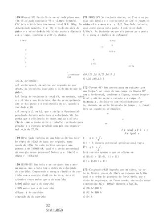 169 (Fuvest-SP) Um ciclista em estrada plana man-      171 (MACK-SP) No conjunto abaixo, os fios e as po-
tém velocidade constante V0 s 5,0m/s (18km/h).         lias são ideais e o coeficiente de atrito cinético
Ciclista e bicicleta tem massa total M 8 90kg. Em      entre B e a mesa é a s 0,2. Num dado instante,
                                                       o bloco
determinado momento, t m t0, o ciclista pára de        esse corpo passa pelo ponto X com velocidade
pe-               V
dalar e a velocidade da bicicleta passa a diminuir     0,50m/s. No instante em que ele passar pelo ponto
com o tempo, conforme o gráfico abaixo.                Y , a energia cinética do corpo
                                                                                   A será:
   V (m/s)                                                                  5,0 kg

                                                                              B
                                                                      XY
        5
                                                                            0,25 m
        4

        3
                                                                 AC
        2
                                                             2,0 kg
        1                                                                                2,0 kg


                                       t
                                       (s)4t08121620   a)0,125 Jc)11,25 Je)17 J
                                       2428
                                                       b)1,25 Jd)12,5 J
Assim, determine:
a)A aceleração A , em metros por segundo ao qua-
drado, da bicicleta logo após o ciclista deixar de 172 (Fuvest-SP) Uma pessoa puxa um caixote, com
pe-
dalar.                                             uma força F, ao longo de uma rampa inclinada 30°
                                                   com a horizontal, conforme a figura, sendo despre-
b)A força de resistencia total FR, em newtons, sobre
                                                   zível o atrito entre o caixote e a rampa. O
o ciclista e sua bicicleta, devida principalmente
                                                   caixote, m , desloca-se com velocidade constan-
                                                   de massa                            v
ao
atrito dos pneus e à resistencia do ar, quando a
                                                   te, durante um certo intervalo de tempo . t. Consi-
ve-
locidade é V0.
                                                   dere as seguintes afirmações:
c)A energia E , em kJ, que o ciclista OqueimariaO
                                                                      VF
pedalando durante meia hora à velocidade V0. Su-
ponha que a eficiencia do organismo do ciclista                                   g
(de-
finida como a razão entre o trabalho realizado para                 30°
pedalar e a energia metabolizada por seu organis-
mo) seja de 22,5%.                                                               F é
                                                   III – O trabalho realizado pela igual a F l v r
                                                  III –                          F força
                                                  força O trabalho realizado pelat. igual a
                                                                                   é
                                                               t
169 (UFG) Cada turbina de uma hidroelétrica rece- m    g a v a.
                                                             2
be cerca de 103m3 de água por segundo, numa       III – A energia potencial gravitacional varia
queda de 100m. Se cada turbina assegura uma       deI g A v e .t
                                                  m
potencia de 700000 kW, qual é a perda percentual             2
de energia nesse processo? Dados: g a 10m/s2 e    Está correto apenas o que se afirma em:
dágua r 103kg/m3                                  a)IIIc)I e IIIe)I, II e III
                                                       b)I e IId)II e III
170 (ESPM-SP) Uma bola e um carrinho tem a mes-
ma massa, mas a bola tem o dobro da velocidade
                                                   173 (Cesgranrio-RJ) Suponha que um carro, baten-
do carrinho. Comparando a energia cinética do car-
                                                   do de frente, passe de 10m/s ao repouso em 0,50m.
rinho com a energia cinética da bola, esta é:
                                                   Qual é a ordem de grandeza da força média que o
a)quatro vezes maior que a do carrinho             cinto de segurança, se fosse usado, exerceria sobre
b)60% maior que a do carrinho                      o motorista (m n 100kg) durante a batida.
c)40% maior que a do carrinho                          a)100 Nd)106 N
d)igual à do carrinho                                  b)102 Ne)108 N
e)metade da do carrinho                                c)104 N


                          32
                          SIMULADÃO
 