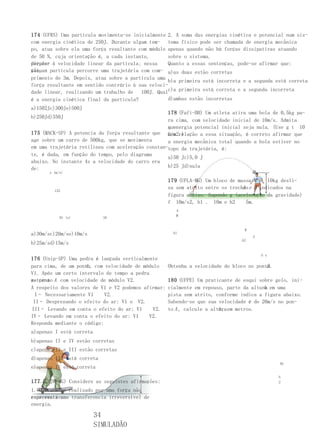 174 (UFRS) Uma partícula movimenta-se inicialmente 2. A soma das energias cinética e potencial num sis-
com energia cinética de 250J. Durante algum tem- tema físico pode ser chamada de energia mecânica
po, atua sobre ela uma força resultante com módulo apenas quando não há forças dissipativas atuando
de 50 N, cuja orientação é, a cada instante,       sobre o sistema.
perpen- à velocidade linear da partícula; nessa
dicular                                            Quanto a essas sentenças, pode-se afirmar que:
situa- partícula percorre uma trajetória com com- a)as duas estão corretas
ção, a
primento de 3m. Depois, atua sobre a partícula uma
                                                   b)a primeira está incorreta e a segunda está correta
força resultante em sentido contrário à sua veloci-
dade linear, realizando um trabalho de   100J. Qualc)a primeira está correta e a segunda incorreta
é a energia cinética final da partícula?           d)ambas estão incorretas
a)1502Jc)300Je)500J
                                                   178 (Fafi-BH) Um atleta atira uma bola de 0,5kg pa-
b)250Jd)350J
                                                   ra cima, com velocidade inicial de 10m/s. Admita
                                                   que
                                                   a energia potencial inicial seja nula. (Use g t 10
175 (MACK-SP) A potencia da força resultante que m/s2.)
                                                   Com relação a essa situação, é correto afirmar que
age sobre um carro de 500kg, que se movimenta      a energia mecânica total quando a bola estiver no
em uma trajetória retilínea com aceleração constan-topo da trajetória, é:
te, é dada, em função do tempo, pelo diagrama
                                                   a)50 Jc)5,0 J
abaixo. No instante 4s a velocidade do carro era
de:                                                b)25 Jd)nula
      x (m/s)

                                                     179 (UFLA-MG) Um bloco   de massa M o 10kg desli-
                                                     za sem atrito entre os   trechos e B indicados na
                                                                                   A
        125
                                                     figura abaixo. Supondo   g (aceleração da gravidade)
                                                     f 10m/s2, h1 . 10m e     h2     5m.
                                                        A
                                                        M
           0t (s)           10


                                                                                   B
a)30m/sc)20m/se)10m/s                                  h1
                                                                                       V
                                                                                  h2
b)25m/sd)15m/s

                                                                                           h x
176 (Unip-SP) Uma pedra é lançada verticalmente
                    A
para cima, de um ponto, com velocidade de módulo                                          B
                                                     Obtenha a velocidade do bloco no ponto.
V1. Após um certo intervalo de tempo a pedra
retorna A com velocidade de módulo V2.
ao ponto                                             180 (UFPE) Um praticante de esqui sobre gelo, ini-
A respeito dos valores de V1 e V2 podemos afirmar:                                       h
                                                     cialmente em repouso, parte da altura em uma
 I– Necessariamente V1      V2.                      pista sem atrito, conforme indica a figura abaixo.
 II– Desprezando o efeito do ar: V1 o V2.            Sabendo-se que sua velocidade é de 20m/s no pon-
III– Levando em conta o efeito do ar: V1      V2.    to A , calcule a altura em metros.
                                                                         h,
IV– Levando em conta o efeito do ar: V1      V2.
Responda mediante o código:
a)apenas I está correta
b)apenas II e IV estão corretas
c)apenas II e III estão corretas
d)apenas III está correta
                                                                                                 Ah
e)apenas IV está correta
                                                                                                 h
177 (UFJF-MG) Considere as seguintes afirmações:                                                 2

1. O trabalho realizado por uma força não
conservativa
representa uma transferencia irreversível de
energia.

                          34
                          SIMULADÃO
 