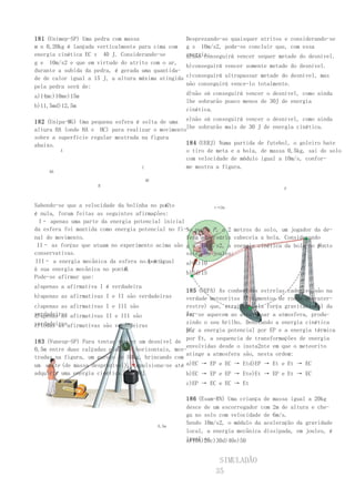 181 (Unimep-SP) Uma pedra com massa                   Desprezando-se quaisquer atritos e considerando-se
m n 0,20kg é lançada verticalmente para cima com      g s 10m/s2, pode-se concluir que, com essa
energia cinética EC v 40 J. Considerando-se           energia:
                                                      a)não conseguirá vencer sequer metade do desnível.
g e 10m/s2 e que em virtude do atrito com o ar,
                                                      b)conseguirá vencer somente metade do desnível.
durante a subida da pedra, é gerada uma quantida-
de de calor igual a 15 J, a altura máxima atingida    c)conseguirá ultrapassar metade do desnível, mas
pela pedra será de:                                   não conseguirá vence-lo totalmente.

a)14mc)10me)15m                                       d)não só conseguirá vencer o desnível, como ainda
                                                      lhe sobrarão pouco menos de 30J de energia
b)11,5md)12,5m
                                                      cinética.

182 (Unipa-MG) Uma pequena esfera é solta de uma e)não só conseguirá vencer o desnível, como ainda
altura HA (onde HA e HC) para realizar o movimentolhe sobrarão mais de 30 J de energia cinética.
sobre a superfície regular mostrada na figura
abaixo.                                           184 (UERJ) Numa partida de futebol, o goleiro bate
         A                                        o tiro de meta e a bola, de massa 0,5kg, sai do solo
                                                  com velocidade de módulo igual a 10m/s, confor-
                                    C             me mostra a figura.
     HA

                                       HC
                     B
                                                                                       P



                                            C
Sabendo-se que a velocidade da bolinha no ponto             v→2m
é nula, foram feitas as seguintes afirmações:
  I– apenas uma parte da energia potencial inicial
da esfera foi mantida como energia potencial no fi-No ponto P , a 2 metros do solo, um jogador da de-
nal do movimento.                                  fesa adversária cabeceia a bola. Considerando
 II– as forças que atuam no experimento acima são g s 10 m/s2, a energia cinética da bola no ponto
                                                                                                P
conservativas.                                     vale, em joules:
III– a energia mecânica da esfera no Aponto
                                        é igual    a)0c)10
                              B.
à sua energia mecânica no ponto
                                                   b)5d)15
Pode-se afirmar que:
a)apenas a afirmativa I é verdadeira
                                                       185 (UEPA) As conhecidas estrelas cadentes são na
b)apenas as afirmativas I e II são verdadeiras         verdade meteoritos (fragmentos de rocha extrater-
c)apenas as afirmativas I e III são                    restre) que, atraídos pela força gravitacional da
verdadeiras afirmativas II e III são
d)apenas as                                            Ter-se aquecem ao atravessar a atmosfera, produ-
                                                       ra,
verdadeirasafirmativas são verdadeiras                 zindo o seu brilho. Denotando a energia cinética
e)todas as
                                                       por a energia potencial por EP e a energia térmica
                                                       EC,
                                                       por Et, a sequencia de transformações de energia
183 (Vunesp-SP) Para tentar vencer um desnível     de
                                                       envolvidas desde o insta2nte em que o meteorito
0,5m entre duas calçadas planas e horizontais,     mos-
                                                       atinge a atmosfera são, nesta ordem:
tradas na figura, um garoto de 50kg, brincando     com
um skate (de massa desprezível), impulsiona-se     até a)EC → EP e EC → Etd)EP → Et e Et → EC
adquirir uma energia cinética de 300J.                 b)EC → EP e EP → Ete)Et → EP e Et → EC
                                                      c)EP → EC e EC → Et

                                                      186 (Esam-RN) Uma criança de massa igual a 20kg
                                                      desce de um escorregador com 2m de altura e che-
                                                      ga no solo com velocidade de 6m/s.
                                                      Sendo 10m/s2, o módulo da aceleração da gravidade
                                            0,5m
                                                      local, a energia mecânica dissipada, em joules, é
                                                      igual a:
                                                      a)10b)20c)30d)40e)50


                                                                 SIMULADÃO
                                                                35
 