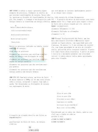 187 (ENEM) A tabela a seguir apresenta alguns      que será máxima no instante imediatamente anteri-
exemplos de processos, fenômenos ou objetos em     or ao choque com a estaca.
que ocorrem transformações de energia. Nessa tabe- III – Como o bloco parou após o choque com a esta-
la, aparecem as direções de transformações de ener-ca, toda energia do sistema desapareceu.
gia. Por exemplo, o termopar é um dispositivo onde III – A potencia do motor do bate-estaca será tanto
energia térmica se transforma em energia elétrica. maior, menor for o tempo gasto para erguer o bloco
                                                   quanto
                                                   de ferro até a altura ocupada por ele, antes de
       De                                          cair. verdadeira(s):
                                                   E(são)
 EmElétricaQuímicaMecânicaTérmica
                                                    a)somente Id)somente I e III
  Elétricatransformadortermopar
                                                    b)somente IIe)todas as afirmações
  Químicareaçõesendotérmicas                        c)somente I e II

 Mecânicadinamitependulo                            189 (Cesupa) No playcenter de São Paulo, uma das
                                                    mais emocionantes diversões é Skycoaster repre-
                                                                                    o       ,
  Térmicafusão
                                                    sentado na figura abaixo, com capacidade para até
                                                    3 pessoas. Os pontos 1 e 3 são extremos da trajetó-
Dentre os processos indicados na tabela, ocorre
                                                    ria, com forma aproximada de um arco de circunfe-
con-
servação de energia:
                                                    rencia, percorrida pelos corajosos usuários. O ponto
a)em todos os processos                             2 é o mais baixo dessa trajetória. A partir do ponto
b)somente nos processos que envolvem transfor-      1 inicia-se o movimento pendular sem velocidade
mações de energia sem dissipação de calor           inicial. A tabela abaixo indica dados aproximados
                                                    para essa situação.
c)somente nos processos que envolvem transfor-
mações de energia mecânica
d)somente nos processos que não envolvem ener-                                             1
gia química
e)somente nos processos que não envolvem nem
energia química nem energia térmica

                                                    3
188 (PUC-SP) Num bate-estaca, um bloco de ferro
de massa superior a 500kg cai de uma certa altura
sobre a estaca, atingindo o repouso logo após a
queda. São desprezadas as dissipações de energia
nas engrenagens do motor.                                                 2




                                                          Altura do ponto 155m

                                                          Altura do ponto 321m

                                                          Velocidade no ponto 230m/s

                                                          Comprimento do cabo50m

                                                          Aceleração da gravidade10m/s2

                                                          Massa total oscilante200kg


                                                    Considerando que os cabos são ideais, pode-se con-
                                                    cluir que a tração no cabo na
A respeito da situação descrita são feitas as
                                                    posição 2 vale.
seguin-
tes afirmações:
III – Houve transformação de energia potencial      a)1600 Nc)3600 Ne)5600 N
gravitacional do bloco de ferro, em energia         b)2000 Nd)4800 N
cinética,

                           36
                           SIMULADÃO
 