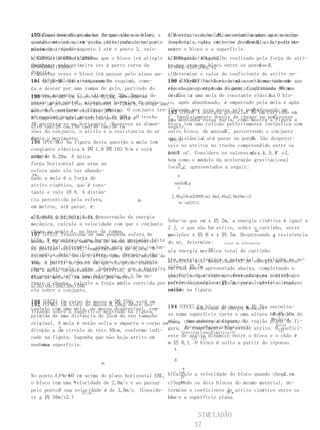 a)Indique num diagrama as da questão anterior,                     K
190 Considerando os dados forças sobre o bloco a a)Mostre, usando idéias relacionadas ao conceito
                                                 A constante de mola , necessária para que o corpo
quando mecânica, em joule, dissipada e na parte de energia,volta entre os pontos B , existe atrito
energiaeste encontra-se na parte curvadurante o                                A e
                                                 complete a que, em torno do círculo, é, pelo me-
plana da trajetória.
movimento, desde o ponto 1 até o ponto 3, vale:  nos:
                                                 entre o bloco e a superfície.
b)Calcule a altura máxima que o bloco irá atingir
a)42000c)100000e)152000                              a)100kg/s2c)40kg/s2
                                                     b)Determine o trabalho realizado pela força de atri-
quan-
do chegar pela primeira vez à parte curva da
b)68000d)110000                                      to que atua no bloco entre os pontose B .
                                                     b)80kg/s2d)20kg/s2                A
direita. vezes o bloco irá passar pelo plano an-
c)Quantas                                            c)Determine o valor do coeficiente de atrito en-
tes (UFJF-MG) Um trenó, com um
191 de parar definitivamente? esquimó, come-         tre a superfíciebloco de massaom bloco, sabendo que
                                                     199 (UFV-MG) Um horizontal e             é mantido em
ça a descer por uma rampa de gelo, partindo do       repouso no pontoA da figura, comprimindo 90cm
                                                     ele chega ao repouso no ponto C , distante de uma
repouso no ponto C , à altura de 20m. Depois de
195 (Uneb-BA) Um bloco de 0,2kg, movendo-se          de B .       x                               k.
                                                     distância uma mola de constante elástica O blo-
                  A
passarum plano liso atinge uma barreira de prote- co, após abandonado, é empurrado pela mola e após
sobre pelo ponto , horizontal a 72km/h, atinge uma
ção em B , conforme elástica 20N/cm. O conjunto tre- liberado por essa passa pelo pontoum carrinho em
mola de constante a figura abaixo.                                                         B
                                                     193 (UFGO) A energia potencial de chegando em
nó-esquimó possui massa total de 90kg.éO trecho
A compressão máxima sofrida pela mola                C . Imediatamente depois de chegar no ponto esse
                                                                                                    C,
                                                     uma montanha-russa varia, como mostra a figura a
AB encontra-se na horizontal. Despreze as dimen- bloco tem uma colisão perfeitamente inelástica com
a)10 cmb)20 cmc)30 cmd)40 cme)50 cm                  seguir.
sões do conjunto, o atrito e a resistencia do ar outro bloco, de massaM , percorrendo o conjunto
du-
rante o movimento.                                   uma distânciaL até parar no ponto. São desprezí-
                                                      EPot(J)                             D
196 (PUC-MG) Na figura desta questão a mola tem
                                                     veis os atritos no trecho compreendido entre os
constante elástica k ㈈ 1,0 ㈈ 103 N/m e está
    C                                                pon- eC . Considere os valores mde x, k , h , M e L,
                                                     tos12A                                 ,
compri- 0,20m. A única
mida de
                                                     bem como o módulo da aceleração gravitacional
força horizontal que atua na                              9
                                                             g
                                                     local, , apresentados a seguir:
esfera após ela ter abando-
20m                                                       6
nado a mola é a força de
atrito cinético, que é cons-                             mxkhMLg
                                                          3
tante e vale 10 N. A distân-
                                                       2,0kg10cm3200N/m1,0m4,0kg2,0m10m/s2
cia percorrida pela esfera,              BA
                                                           0x (m)
                                                                125712
em metros, até parar, é:
a)Usando o princípio da conservação da energia
a)4,0b)3,2c)2,0d)1,5e)1,0
                                                     Sabe-se que em x 扐 2m, a energia cinética é igual a
mecânica, calcule a velocidade com que o conjunto
                                                     2 J, e que não há atrito, sobre o carrinho, entre
chega ao ponto A , na base da rampa.                                                      AB
197 (UFES) Pressiona-se uma pequena esfera de        as
                                                     posições x 扐 0 e x 扐 7m. Desprezando a resistencia
                                                                                              h
b)Em B encontra-se uma barreira de proteção feita
massa 1,8g contra uma mola de massa desprezível      do ar, determine:    nível de referencia
de materialvertical, comprimindo-a parar o conjun-
na posição deformável, usada para de 6,0cm. A                       CD
                                                     a)a energia mecânica total do carrinho
to apóséaentão solta e atingeque, durantemáxima de
esfera    descida. Considere uma altura o cho-
que, a barreira ponto desloca e perde contato        b)a energia cinética e potencialenergia mecânicapo-
                                                     a)Calcule a(s) modalidade(s) de do carrinho na
10m, a partir donão se em que elaque o conjunto
cho-a contraDesprezando os atritos, que a barreira
ca-se mola. ele e pára. Sabendo-se a constante       sição x 扐 7m apresentado abaixo, completando o
                                                     em cada ponto
com
de proteção sofreu uma deformação de 1,5m du-
elás-da mola é, em newtrons por metro:
tica                                                 c)a força de atrito queatentando para carrinho, a
                                                     quadro, no que couber, deve atuar no o nível de
rante o choque, calcule a força média exercida por   referencia para energia potencial gravitacional,
                                                     partir do posição x 扐 7m, para levá-lo ao repouso
a)3b)10c)30d)50e)100
ela sobre o conjunto.                                assi-
                                                     nalado
                                                     em 5m na figura.

198 (UECE) Um corpo de massa m ㈈ 250g está em
192 (UFMG) Um bloco de massa 0,20kg desce des-
contato com uma mola, de massa desprezível, com- 194 (UFCE) Modalidade de Energia m 扐 5kg encontra-
                                                               Um bloco de massa Mecânica
lizando sobre a superfície mostrada na figura.     se numa superfície curva a uma altura h0 扐 10m do
                                                                                              Energia
primida de uma distância de 25cm do seu tamanho
                                                                                             Mecânica fi-
original. A mola é então solta e empurra o corpo emchão, como mostra a figura. Na região plana da
                                                   Ponto EnergiaEnergiaEnergiaOutra
                                                                                               Total
                                                         PotencialPotencialCinética(J)
direção a um círculo de raio 50cm, conforme indi- gura, GravitacionalElástica(J)existe atrito. O(J)
                                                         de comprimento 10m                      coefici-
          A

cado na figura. Suponha que não haja atrito em     ente de atrito dinâmico entre o bloco e o chão é
                                                            (J) (J)
nenhuma superfície.
    60 m
                                                   m 扐 0,1. O bloco é solto a partir do repouso.
                                                       A

                                                        B
                           BC
                                                           m
                                                          10
                                                     b)Calcule                                 C
                                                              a velocidade do bloco quando chega .em
No ponto A , a cm cm acima do plano horizontal EBC,
           K50 60                                         扐
o bloco tem uma m velocidade de 2,0m/s e ao passar   c)Supondo
                                                          ha  os dois blocos do mesmo material, de-
pelo pontoB sua velocidade é de 3,0m/s. (Conside- termine o coeficiente 10 m atrito cinético entre os
                     25 cm
                                                                          de
re g 扐 10m/s2.)                                     blo-e a superfície plana.
                                                    cos


                                                                  SIMULADÃO
                                                                 37
 