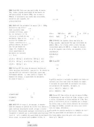 A
200 (Uneb-BA) Para que uma partícula, de massa                          AC

2kg, tenha a mesma quantidade de movimento de
uma partícula B , de massa 400g, que se move a
                                                                                              B
90km/h, é necessário que tenha uma velocidade,
em metros por segundo, de:                                      h h    5 R2
                                                                                                  R
a)1b)3c)5d)7e)9

201 (MACK-SP) Um automóvel de massa 1,0 (           103kg
desloca-se com veloci-
                         x (m)
dade constante numa
                            5
estrada retilínea, quan-                                                                                  2
do, no instante t d 0,                                      a)m a         RgR c)m c        gRe)               m   R R   g
                                                                                                          5
inicia-se o estudo de seu                                   b)m b       Rgd)      5    m      R R     g
                                    2
movimento. Após os re-                                                            2
                             0t (s)   5
gistros de algumas po-                                      204 (UFSM-RS) Um jogador chuta uma bola de
sições, construiu-se o    5 4                               0,4kg, parada, imprimindo-lhe uma velocidade de
gráfico abaixo, da posi-                                    módulo 30m/s. Se a força sobre a bola tem uma
ção (x) em função do                                        intensidade média de 600 N, o tempo de contato
tempo (t). O módulo do                                      do pé do jogador com a bola, em segundos, é de:
vetor quantidade de                                         a)0,02d)0,6
movimento no instante
                                                            b)0,06e)0,8
t t 5s é:
                                                            c)0,2
a)1,0 a   103 kg 1   m/sd)3,0 m        103 kg 1   m/s
b)1,8 b   103 kg 1   m/se)5,0 m        103 kg 1   m/s       205 (Esam-RN)
c)2,0 c   103 kg 1   m/s
                                                                       F (N)


202 (Unitau-SP) Um corpo de massa m desloca-se              100
sobre um plano horizontal, sem atrito. Ao chocar-se
                                  k
com uma mola de constante elástica , causa uma
deformação máxima x, como indica a figura. No                  0t (s)     10
momento do choque, a quantidade de movimento
do corpo é igual a:                                O gráfico mostra a variação do módulo da força re-
                                                   sultante que atua num corpo em função do tempo.
                                                   A variação da quantidade de movimento do corpo,
                                                   nos primeiros 10 segundos, em kgm/s, é:

                           x
                                                            a)1 a     102c)7 1   102e)1 1     103
                                                            b)5 b     102d)8 1   102
                                       1
a)xmkd)x(mk)                           2
                               1                   206 (Unesp-SP) Uma esfera de aço de massa 0,20kg
b)x2mke)x                      2(mk)               é abandonada de uma altura de 5,0m, atinge o solo
                                                   e volta, alcançando a altura máxima de 1,8m. Des-
c)xm2k2
                                                   preze a resistencia do ar e suponha que o choque
                                                   da esfera como o solo ocorra durante um intervalo
203 (MACK-SP) O corpo C , de massam , é abando-
                                                   de tempo de 0,050s. Levando em conta esse inter-
nado do repouso no pontoA do trilho liso abaixo e,
                                                   valo de tempo, determine:
              looping de raioR , atinge o trecho
após realizar o
horizontal. Desprezando qualquer resistencia ao des- perda de energia mecânica e o módulo da vari-
                                                   a)a
locamento e sabendo que a aceleração gravitacional ação da quantidade de movimento da esfera;
local é   g→, o módulo da quantidade de movimento b)a força média exercida pelo solo sobre a esfera.
                                B
desse corpo, ao passar pelo pontodo trilho, é:     Adote g A 10m/s2.


                           38
                           SIMULADÃO
 