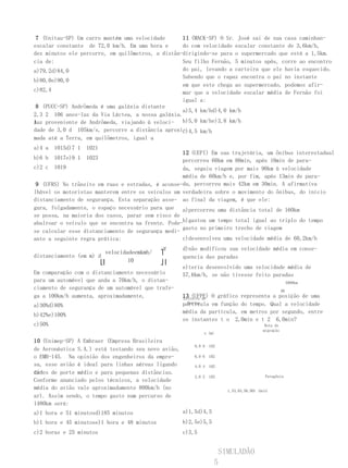 7 (Unitau-SP) Um carro mantém uma velocidade      11 (MACK-SP) O Sr. José sai de sua casa caminhan-
escalar constante de 72,0 km/h. Em uma hora e      do com velocidade escalar constante de 3,6km/h,
dez minutos ele percorre, em quilômetros, a distân-dirigindo-se para o supermercado que está a 1,5km.
cia de:                                            Seu filho Fernão, 5 minutos após, corre ao encontro
a)79,2d)84,0                                       do pai, levando a carteira que ele havia esquecido.
                                                   Sabendo que o rapaz encontra o pai no instante
b)80,0e)90,0
                                                   em que este chega ao supermercado, podemos afir-
c)82,4                                             mar que a velocidade escalar média de Fernão foi
                                                   igual a:
 8 (PUCC-SP) Andrômeda é uma galáxia distante
                                                   a)5,4 km/hd)4,0 km/h
2,3 2 106 anos-luz da Via Láctea, a nossa galáxia.
Auz proveniente de Andrômeda, viajando à veloci- b)5,0 km/he)3,8 km/h
l
dade de 3,0 d 105km/s, percorre a distância aproxi-
                                                  c)4,5 km/h
mada até a Terra, em quilômetros, igual a
a)4 a   1015d)7 1   1021
                                                   12 (UEPI) Em sua trajetória, um ônibus interestadual
b)6 b   1017e)9 1   1023                           percorreu 60km em 80min, após 10min de para-
c)2 c 1019                                         da, seguiu viagem por mais 90km à velocidade
                                                   média de 60km/h e, por fim, após 13min de para-
 9 (UFRS) No trânsito em ruas e estradas, é aconse-da, percorreu mais 42km em 30min. A afirmativa
lhável os motoristas manterem entre os veículos um verdadeira sobre o movimento do ônibus, do início
distanciamento de segurança. Esta separação asse- ao final da viagem, é que ele:
gura, folgadamente, o espaço necessário para que a)percorreu uma distância total de 160km
se possa, na maioria dos casos, parar sem risco de
abalroar o veículo que se encontra na frente. Pode-b)gastou um tempo total igual ao triplo do tempo
                                                   gasto no primeiro trecho de viagem
se calcular esse distanciamento de segurança medi-
ante a seguinte regra prática:                     c)desenvolveu uma velocidade média de 60,2km/h
                                             2⎡      d)não modificou sua velocidade média em conse-
                         velocidadeemkmh/    ⎤
distanciamento (em m) d                              quencia das paradas
                       ⎣⎢        10          ⎦⎥
                                                     e)teria desenvolvido uma velocidade média de
Em comparação com o distanciamento necessário        57,6km/h, se não tivesse feito paradas
para um automóvel que anda a 70km/h, o distan-                                                            5000km
ciamento de segurança de um automóvel que trafe-                                                     AB
ga a 100km/h aumenta, aproximadamente,               13 (UFPE) O gráfico representa a posição de uma
                                                     Estreito de
a)30%d)80%                                           partícula em função do tempo. Qual a velocidade
                                                       Bering

                                                     média da partícula, em metros por segundo, entre
b)42%e)100%
                                                     os instantes t o 2,0min e t 2 6,0min?
c)50%                                                                                      Rota de
                                                                                          migração
                                                             x (m)

10 (Unimep-SP) A Embraer (Empresa Brasileira
                                                         8,0 8   102
de Aeronáutica S.A.) está testando seu novo avião,
o EMB-145. Na opinião dos engenheiros da empre-          6,0 6   102

sa, esse avião é ideal para linhas aéreas ligando        4,0 4   102
ci-
dades de porte médio e para pequenas distâncias.
                                                         2,0 2   102                       Patagônia
Conforme anunciado pelos técnicos, a velocidade
média do avião vale aproximadamente 800km/h (no                          1,53,04,56,00t (min)
ar). Assim sendo, o tempo gasto num percurso de
1480km será:
a)1 hora e 51 minutosd)185 minutos                   a)1,5d)4,5
b)1 hora e 45 minutose)1 hora e 48 minutos           b)2,5e)5,5
c)2 horas e 25 minutos                               c)3,5


                                                                       SIMULADÃO
                                                                   5
 