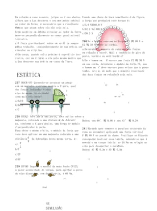 Em relação a esse assunto, julgue os itens abaixo. Usando uma chave de boca semelhante à da figura,
a)Para que a Lua descreva o seu movimento orbital a força que produzirá esse torque é:
ao redor da Terra, é necessário que a resultante a)3,0 Nd)60,0 N
das
forças que atuam sobre ela não seja nula.
                                                   b)12,0 Ne)300,0 N
b)Um satélite em órbita circular ao redor da Terra
                                                   c)30,0 N
move-se perpendicularmente ao campo gravitacional
terrestre.
                                                   240 Dois homens exercem as forças F1 鷨 80 N e
c)A força gravitacional sobre um satélite sempre
                                                   F2 鷨 50 N sobre as cordas.
re-
aliza trabalho, independentemente de sua órbita ser
circular ou elíptica.                              a)Determine o momento de cada uma das forças
                                                   em relação à baseO . Qual a tendencia de giro do
d)Um corpo, quando solto próximo à superfície ter-
                                                   poste, horário ou anti-horário?
restre, cai em direção a ela pelo mesmo motivo que
a Lua descreve sua órbita em torno da Terra.       b)Se o homem em B exerce uma força F2 鷨 30 N
                                                   em sua corda, determine o módulo da força F1, que
                                                   o homem em C deve exercer para evitar que o poste
                                                   tombe, isto é, de modo que o momento resultante
 ESTÁTICA                                          das duas forças em relaçãoOa seja nulo.


237 (MACK-SP) Querendo-se arrancar um prego                          →

                                                                         F2           3m
com um martelo, conforme mostra a figura, qual
das forças indicadas (todas    B
                                       C
elas de mesma intensidade)                                                                 →

                                       D                                                       F1
será mais eficiente?                                                              60°45°
                                A     E                   B
a)Ad)D
                                                                     6m                             C
b)Be)E
c)C
                                                                                  O

238 (UERJ) Para abrir uma porta, voce aplica sobre    a
                                 d
maçaneta, colocada a uma distância da dobradi-       Dados: sen 60° 鷨 0,86 e sen 45° 鷨 0,70
ça, conforme a figura abaixo, uma força de módulo
F perpendicular à porta.
                                                     241 Ricardo quer remover o parafuso sextavado da
Para obter o mesmo efeito, o módulo da força que
                                                     roda do automóvel aplicando uma força vertical
voce deve aplicar em uma maçaneta colocada a uma                      A
                                                     F 鷨 40 N no ponto da chave. Verifique se Ricardo
distância d da dobradiça desta mesma porta, é:       conseguirá realizar essa tarefa, sabendo-se que é
          2
    F                                                ne-
                                                     cessário um torque inicial de 18 Nm em relação ao
a)
    2                                                eixo para desapertar o parafuso.
b)F                                                  Dados: AC 鷨 0,3m e AD 鷨 0,5m
                            d
c)2F
d)4F                                                      B



239 (UFSM) Segundo o manual da moto Honda CG125,                A
o valor aconselhado do torque, para apertar a porca
do eixo dianteiro, sem danificá-la, é 60 Nm.
                                    F→                                        D

                                                               C

                    20cmF




                       44
                       SIMULADÃO
 