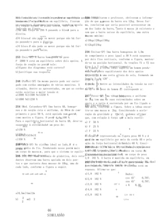 A e
a)A estudantes, tentando representar as forças
Doisforça de atrito estático entre a superfície que250 (UERJ)
                                                    Após consultarem o professor, obtiveram a informa-
atuam em P vale 196 N. em equilíbrio, fizeram
horizontal e que mantem                             ção de que a massa da barra era 12kg. Dessa for-
                                                               A1A2
os seguintes diagramas vetoriais,, usando196 escala ma, concluíram que seria possível acrescentar em
b)A reação normal do plano sobre vale a N.
                                       A
indicada na figura.                                 um dos lados da barra, Bjunto à massa já existente e
                                            A
c)Há uma força de 294 N puxando o bloco para a
                                                    sem que a barra saísse do equilíbrio, uma outra
direita.
                     escala                         massa máximo:
                                                    de, no
          A
d)O blocoyy não pode se mover porque não há for-
                    3 N
                                                    a)10kgc)20kge)30kg
ça puxando-o para a direita.
                        3 N45°45°
                                                    b)12kgd)24kg
e)O bloco B não pode se mover porque não há for-
                  xxPP
ça puxando-o para baixo.
                                                    256 (Unitau-SP) Uma barra homogenea de 1,0m
                                                    de comprimento e peso igual a 30 N está suspensa
253 (Unic-MT) A 1
         estudante barra homogenea de peso
                                estudante 2
                                                    por dois fios verticais, conforme a figura, manten-
P 2000 N está em equilíbrio sobre dois apoios. A
                                                    do-se na posição horizontal. As trações T1 e T2 nos
                            B
força de reação no ponto vale:
a)Alguns dos diagramas está correto?                fios 1 e 2 valem, respectivamente: homem pendu-
                                                    Na figura, a corda ideal suporta um
                                    10 m           a)5 N; 15ponto equidistante dos dois apoios
b)Justifique sua resposta.                         rado num N
                                                   (A1 eN; 20 a uma certa altura do solo, formando um
                                                   b)10 A2), N            12
                                                   ângulo 220de 120°.
                                                   c)20 N;     N
        AB
248 (Fuvest-SP) Um mesmo pacote pode ser carre-
                                                   A razão  T entre as intensidades da tensão na cor-
gado com cordas amarradas de várias maneiras. A
                     8 m
                                                   d)20 N; 10 N
                                                            P                    0,75 m
situação, dentre as apresentadas, em que as cordas e)15 )N; 15 N
                                                      T                      P
                                                   da ( e do peso do homem ( ) corresponde a:
estão sujeitas a maior tensão é:
a)2000 Nc)1500 Ne)2250 N                           257 (Fatec-SP) 1
                                                   a) 1        b) Uma tábua homogenea e uniforme
                                                                          c)1d)2
b)1000 Nd)1250 N                                      4 tem uma 2 suas extremidades sobre um
                                                   de 3kg         de
                                                   apoio e a outra é sustentada por um fio ligado a
254 (Med. Catanduva-SP) Uma barra AB, homoge-      251 (UNI-RIO/Ence) a figura. Sobre a tábua encon-
                                                   uma mola, conforme     A
nea e de secção reta e uniforme, de 80cm de com- tra-se uma massa m 2kg. Considerando a acele-
primento e peso 50 N, está apoiada num 30° O ,
                                        ponto      ração da gravidade g 10m/s2, podemos afirmar
                                                                          →      B         F←°
                           Q 45°60°
como mostra a figura. O peso é de 100 N.           que, com relação à força que a mola exerce:
                                                                               F
Para o equilíbrio horizontal da barra AB, deve-se a) F 50 N
             90°120°
suspender à extremidadeA um peso de:
     ABCCE                                         b) F 25 N
a)150 N                                                                             M
                                                   c) F 25 N
                        20 cm
b)250 N
a)Ab)Bc)Cd)De)E
                                                                                   m
                                                    d)corpo MN representado na figura pesa 80 N e é
                                                    O F 25
             AB
c)350 N                                             mantido ∞
                                                    e) F → em equilíbrio por meio da corda AB e pela
                                                                          →
d)500 N               O
249 (MACK-SP) No sistema ideal ao lado, M é o       ação da força horizontal de Fmódulo 60 N. Consi-
ponto médio do fio. Pendurando nesse ponto mais
                                          Q
                                                    derando g
                                                    258 (Acafe-SC) A barra intensidade dacujo peso é
                                                                 10m/s2, a OP, uniforme, tração na
e)400 N
                                                    1,0                       N
um corpo de massa m , para que o sistema se equili- corda102 N, pode girar livremente em torno O .
                                                          AB, suposta ideal, em, é:             de
                                                                                P,
                                                    Ela sustenta, na extremidade um corpo de peso
bre, (UEL-PR) Numa academia de ginástica, dois estu-a)60b)80c)100d)140e)200
255 ele deverá descer:
                                                    2,0 102 N. A barra é mantida em equilíbrio, em
dantes observam uma barra apoiada em dois pon-
                                                    posição horizontal, peloeB dade sustentação PQ. Qual
                                                    252 (FAFI-BH) Os blocos fio figura pesam, res-
                                                                          A
tos e que sustenta duas massas de 10kg, uma de
                                                    é o valor da 980
                                                    pectivamente,forçaNde 196 N. O sistema está em
                                                                        e tração no fio?
cada lado, conforme a figura a seguir.
                                                    repouso. Afirma-se que:
                                M
                                                                               A
     40 cm40 cm40 cm40 cm60 cm                     a)1,0   102 N                         Dados:
                                                   b)2,0   102 N                         cos 45°      0,707;
                                                                                         sen 45°      0,707;
               mm
                                                   c)3,0   102 N         135°A
                                                                                         s K    0,30
                                                                                                   P30°
                                                   d)4,0   102 N           O

a)0,5mc)1me)2m
                                                   e)5,0   102 N                       2,0     102 N
                                                                           BB
b)   2   md)        3                                                                  1,0 m
     2


                                    46
                                    SIMULADÃO
 