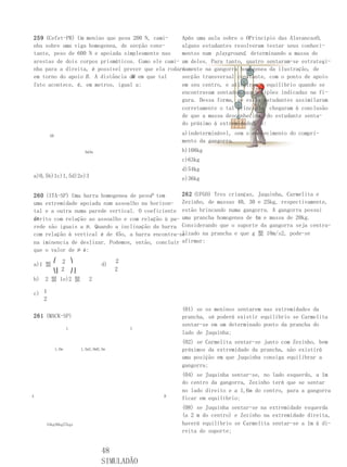 259 (Cefet-PR) Um menino que pesa 200 N, cami-     Após uma aula sobre o OPrincípio das AlavancasO,
nha sobre uma viga homogenea, de secção cons-      alguns estudantes resolveram testar seus conheci-
tante, peso de 600 N e apoiada simplesmente nas    mentos num playground, determinando a massa de
arestas de dois corpos prismáticos. Como ele cami- um deles. Para tanto, quatro sentaram-se estrategi-
nha para a direita, é possível prever que ela rodará
                                                   camente na gangorra homogenea da ilustração, de
em torno do apoio B . A distância de em que tal
                                   B               secção transversal constante, com o ponto de apoio
fato acontece, é, em metros, igual a:              em seu centro, e atingiram o equilíbrio quando se
                                                   encontravam sentados nas posições indicadas na fi-
                                                   gura. Dessa forma, se esses estudantes assimilaram
                                                   corretamente o tal princípio, chegaram à conclusão
                                                   de que a massa desconhecida, do estudante senta-
                                                   do próximo à extremidadeB , é:

       AB
                                                  a)indeterminável, sem o conhecimento do compri-
                                                  mento da gangorra.
                         5m3m                     b)108kg
                                                  c)63kg
                                                  d)54kg
a)0,5b)1c)1,5d)2e)3                               e)36kg

260 (ITA-SP) Uma barra homogenea de pesoP tem      262 (UFGO) Tres crianças, Juquinha, Carmelita e
uma extremidade apoiada num assoalho na horizon- Zezinho, de massas 40, 30 e 25kg, respectivamente,
tal e a outra numa parede vertical. O coeficiente estão brincando numa gangorra. A gangorra possui
atrito com relação ao assoalho e com relação à pa- uma prancha homogenea de 4m e massa de 20kg.
de
rede são iguais a µ. Quando a inclinação da barra Considerando que o suporte da gangorra seja centra-
                                                   lizado na prancha e que g 蜸 10m/s2, pode-se
com relação à vertical é de 45o, a barra encontra-se
na iminencia de deslizar. Podemos, então, concluir afirmar:
que o valor de µ é:
        ⎛  2 ⎞                        2
a)1 蜸                            d)
        ⎝⎜ 2 ⎠⎟                       2
b)   2 蜸 1e)2 蜸            2

c) 1
   2
                                                  (01) se os meninos sentarem nas extremidades da
261 (MACK-SP)                                     prancha, só poderá existir equilíbrio se Carmelita
                                                  sentar-se em um determinado ponto da prancha do
                   L                      L
                                                  lado de Juquinha;
                                                  (02) se Carmelita sentar-se junto com Zezinho, bem
            1,0m       1,5m2,0m0,5m               próximos da extremidade da prancha, não existirá
                                                  uma posição em que Juquinha consiga equilibrar a
                                                  gangorra;
                                                  (04) se Juquinha sentar-se, no lado esquerdo, a 1m
                                                  do centro da gangorra, Zezinho terá que se sentar
                                                  no lado direito e a 1,6m do centro, para a gangorra
A                                             B
                                                  ficar em equilíbrio;
                                                  (08) se Juquinha sentar-se na extremidade esquerda
                                                  (a 2 m do centro) e Zezinho na extremidade direita,
     54kg36kg27kgx                                haverá equilíbrio se Carmelita sentar-se a 1m à di-
                                                  reita do suporte;


                                 48
                                 SIMULADÃO
 
