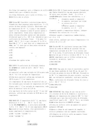 d)a folga irá aumentar, pois o diâmetro do orifício333 (Cefet-PR) A figura mostra um anel formado por
aumenta mais que o diâmetro do pino                uma lâmina bimetálica com uma pequena abertura
e)a folga diminuirá, pois o pino se dilata, e a    (x) entre seus extremos. Sendo   A e e B os
área
do orifício não se altera                            coeficien-
                                                   tes de dilatação linear das substâncias, a x:
                                                   distância
                                                        X
                                                                   a)aumenta quando a temperatu-
                                                                  B
                                                                      ra aumenta, quaisquer que sejam
330 (Unipa-MG) Considere o microssistema abaixo                   A
                                                                      os valores de a A e
formado por duas pequenas peças metálicas, I e II,
                                                                        B
                                                                      b)diminui quando a temperatu-
presas em duas paredes laterais. Observamos que,
na temperatura de 15 °C, a peça I tem tamanho                         ra aumenta, se o A    e B
igual a 2 cm, enquanto a peça II possui apenas 1     c)aumenta quando a temperatura diminui, indepen-
cm de comprimento. Ainda nesta temperatura as        dentemente dos valores de t A e d B
peças estavam afastadas apenas por uma pequena       d)diminui quando a temperatura também diminui,
        d
distância igual a 5 a 10f 3 cm. Sabendo-se que o     se i A n i B
coeficiente de dilatação linear   I da peça I é      e)não altera, qualquer que seja a temperatura e os
igual 10n 5 °Ce 1 e que o da peça II (a II) é
a 3 l                                                valores de a A e a B
igual10a 5 °C°1, qual deve ser a temperatura do
4 u   a
sis- em °C, para que as duas peças entrem em
tema,
                                                     334 (Uniube-MG) No continente europeu uma linha
contato sem empenar?
                                                     férrea da ordem de 600 km de extensão tem sua
a)20                                                 temperatura variando de m 10 °C no inverno até
b)35                         III                     30 °C no verão. O coeficiente de dilatação linear
c)50                                                 do
                                                     material de que é feito o trilho é 10t 5 °C 1. A
                                   d
d)65                                                 varia- comprimento que os trilhos sofrem na sua
                                                     ção de
                                                     extensão é, em metros, igual a:
e)nenhuma das opções acima
                                                     a)40c)140e)240
                                                     b)100d)200
331 (UEPI) O coeficiente de dilatação térmica
    linear
de um material sendo de 2,0 t 10o 6 °Cm 1,
                                                   335 (UEBA) Uma peça de zinco é construída a partir
significa
dizer que:
                                                   de uma chapa quadrada de lado 30 cm, da qual foi
a)o material sofre uma variação de 2,0 m para cada retirado um pedaço de área de 500 cm2. Elevando-se
10o 6 °Ce 1 de variação de temperatura             de 50 °C a temperatura da peça restante, sua área
b)2,0m deste material sofrem uma variação de       fi- em centímetros quadrados, será mais próxima
                                                   nal,
102 6 m para 1°C na temperatura                    de:
                                                   (Dado: coeficiente de dilatação linear do zinco a
c)o comprimento de uma barra do material não so- 2,5 o 10o 5 °Ci 1.)
fre variação para variação de temperatura de 2,0°Ca)400c)405e)416
d)para cada 1 °C na variação da temperatura, cada b)401d)408
metro do material varia de 2,0 cm
e)se uma haste de 2,0 m variar em 10 °C sua tem- 336 (FAFEOD-MG) Uma chapa de aço tem um orifí-
peratura, sofrerá uma variação de 0,04 mm no seu cio circular de 0,4 m de diâmetro e sujeita-se a
comprimento                                      uma
                                                 variação de temperatura da ordem de 100 °C. Con-
                                                 siderando que o aço tem coeficiente de dilatação
332 (MACK-SP) À temperatura de 0 °C, uma barra   superficial igual a 22    10f 6 °Cn 1, em relação
metálica A (t A i 2     10e 5 °Ca 1) tem         à con-acima descrita é CORRETO afirmar:
                                                 dição
          comprimen-                        B
to de 202,0 milímetros, e outra barra metálica       a)A área do orifício sofre um aumento de aproxi-
(o B e 5 2 10m 5 °Ce 1) tem comprimento 200,8        madamente 280 mm2.
mm.
Aquecendo-se essas barras, elas apresentarão o       b)Embora a chapa de aço aumente de tamanho, o
mesmo comprimento à temperatura de:                  orifício permanece com seu tamanho inalterado.
a)100 °Cc)180 °Ce)220 °C                             c)O diâmetro do orifício sofre um aumento linear
b)150 °Cd)200 °C                                     de aproximadamente 4,4 mm.


                       58
                       SIMULADÃO
 
