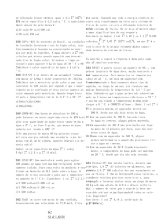 de dilatação linear térmica igual a 2,4 ㌘ 10㌘5 °C parar. Supondo que toda a energia cinética do
                                                   até
㌘1 e
seu calor específico é 0,2 cal/g °C. A quantidade carro seja transformada em calor pelo sistema de
de
calor absorvida pela barra é:                      freios do carro, calcule a dilatação relativa do
a)35 calc)90 cale)500 cal                          volu- sistema de freios. De os dois primeiros alga-
                                                   me do
                                                   rismos significativos de sua resposta.
b)70 cald)140 cal
                                                   Considere os dados: 1 cal ㌘ 4,19 J ou 1 J ㌘ 0,239
                                                             ㌘ ㌘ 7,00 ㌘ 10㌘7 cal㌘1, em que ㌘ é o
358 (UFPel-RS) No nordeste do Brasil, as condições calorias,
                                                             C
de insolação favorecem o uso do fogão solar, cujo coeficiente de dilatação volumétrica ée a capaci-
                                                                                     C
funcionamento é baseado na concentração de ener- dade térmica do sistema de freios.
gia por meio de espelhos. A água absorve 2 ㌘ 104
calorias por minuto quando aquecida num determi-
nado tipo de fogão solar. Determine o tempo ne-    Na questão a seguir a resposta é dada pela soma
cessário para aquecer 4 kg de água de 30 °C a 80 das afirmativas corretas.
°C.
Considere o calor específico da água a 1 cal/g     363 (UFSC) A garota possui um aquário de 60 ,, com
°C.                                                peixes tropicais de água doce, muito sensíveis a
359 (ITA-SP) O ar dentro de um automóvel fechado bai-temperaturas. Para mante-los na temperatura
                                                   xas
tem massa de 2,6kg e calor específico de 720J/kg ideal de 23 °C, utiliza um aquecedor com
°C.
Considere que o motorista perde calor a uma taxa termostato.
                                                   Tendo observado o funcionamento desse tipo de
constante de 120 joules por segundo e que o aque- aquário, ao longo de um ano, ela constata uma
cimento do ar confinado se deva exclusivamente ao máxima diminuição de temperatura de 1,5 °C por
calor emanado pelo motorista. Quanto tempo leva- hora. Sabendo-se que alguns peixes não sobrevivem
rá para a temperatura variar de 2,4°C a 37°C?      mais de 5 horas em temperaturas inferiores a 23 °C
a)540sc)420se)300s                                 e que na sua cidade a temperatura mínima pode
                                                   chegar a 8 °C, é CORRETO afirmar: (Dado: 1 cal ㌘ 4
b)480sd)360s
                                                   J)
                                                   01.A potencia mínima do aquecedor deverá ser
360 (FMTM-MG) Uma barra de chocolate de 100 g          100 W, desde que não haja troca de água.
pode fornecer ao nosso organismo cerca de 470 kcal.02.Com um aquecedor de 200 W, havendo troca
a)Se essa quantidade de calor fosse transferida à      de água no inverno, alguns peixes morrerão.
água a 0°C, na fase líquida, que massa de água     04.Um aquecedor de 400 W não precisaria ser liga-
poderia ser levada a 100°C?                            do mais de 15 minutos por hora, caso não hou-
b)Se uma pessoa de massa 80 kg quisesse consu-         vesse troca de água.
mir essa energia subindo uma escadaria cujos de- 08.Mesmo com um aquecedor de 500 W, alguns
graus tem 25 cm de altura, quantos degraus ela de-     peixes morreriam se a aquarista precisasse tro-
veria subir?                                           car a água no inverno.
                                                   16.Com um aquecedor de 60 W ligado constante-
Dados: calor específico da água ㌘ 1 cal/g
                                                       mente, a temperatura da água pode ser mantida
°C; ㌘ 4,2 J e g ㌘ 10 m/s2.
1 cal
                                                       em 20 °C, desde que ela não seja trocada.

361 (UNIC-MT) Uma manivela é usada para agitar
100 gramas de água contida num recipiente termi- 364 (Unitau-SP) Uma garota ingeriu, durante uma
camente isolado. Para cada volta da manivela é rea-refeição, 1,0 ㌘ 103 calorias em alimentos, que
lizado um trabalho de 0,1 joule sobre a água. O    corres- 1,0 ㌘ 106 calorias das que normalmente se
                                                   ponde a
número de voltas necessário para que a temperatu- usa em Física. A fim de OeliminarO essas calorias, a
ra aumente de 1°C é: (Considere: 1 cal ㌘ 4,2 J.) estudante resolveu praticar exercícios e, para
                                                   tanto,
                                                   se propôs a levantar várias vezes um corpo de massa
a)2 800 voltasd)3 000 voltas
                                                   50 kg até uma altura de 2,0 m e depois soltá-lo.
b)3 700 voltase)4 200 voltas                       Qual o número de vezes que o exercício deve ser
c)5 500 voltas                                     repetido até que sejam OqueimadasO todas as calo-
                                                   rias ingeridas?
362 (UnB) Um carro com massa de uma tonelada,      Considere: 1 cal ㌘ 4,18 J; aceleração da
                                                   g ㌘ 10 m/s2.
desenvolvendo uma velocidade de 72,0 km/h, freia gravidade:


                       62
                       SIMULADÃO
 