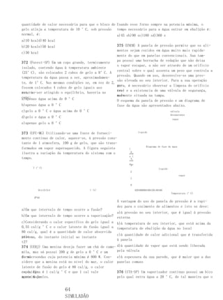 quantidade de calor necessária para que o bloco de Usando esse forno sempre na potencia máxima, o
gelo atinja a temperatura de 10 °C, sob pressão tempo necessário para a água entrar em ebulição é:
normal, é:                                         a)45 sb)90 sc)180 sd)360 s
a)10 kcald)40 kcal
b)20 kcale)50 kcal                                 375 (ENEM) A panela de pressão permite que os ali-
                                                   mentos sejam cozidos em água muito mais rapida-
c)30 kcal
                                                   mente do que em panelas convencionais. Sua tam-
                                                   pa possui uma borracha de vedação que não deixa
372 (Fuvest-SP) Em um copo grande, termicamente
                                                   o vapor escapar, a não ser através de um orifício
isolado, contendo água à temperatura ambiente
                                                   central sobre o qual assenta um peso que controla a
(25°C), são colocados 2 cubos de gelo a 0°C. A
                                                   pressão. Quando em uso, desenvolve-se uma pres-
temperatura da água passa a ser, aproximadamen-
                                                   são elevada no seu interior. Para a sua operação
te, de 1°C. Nas mesmas condições se, em vez de 2,
                                                   se-
                                                   gura, é necessário observar a limpeza do orifício
fossem colocados 4 cubos de gelo iguais aos
                                                   cen- e a existencia de uma válvula de segurança,
                                                   tral
anterio-ser atingido o equilíbrio, haveria no
res, ao
                                                   nor-
                                                   malmente situada na tampa.
copo:
a)apenas água acima de 0 °C                        O esquema da panela de pressão e um diagrama de
b)apenas água a 0 °C                               fase da água são apresentados abaixo.
c)gelo a 0 °C e água acima de 0 °C                                             válvula
                                                                                           desegurança
d)gelo e água a 0 °C
                                                                                            vapor
e)apenas gelo a 0 °C

373 (UFU-MG) Utilizando-se uma fonte de forneci-                 líquido

mento contínuo de calor, aquece-se, à pressão cons-
tante de 1 atmosfera, 100 g de gelo, que são trans-
                                                                       Diagrama de fase da água
formados em vapor superaquecido. A figura seguinte       )
ilustra a variação da temperatura do sistema com o        5
                                                         atm
                                                         o (
tempo.                                                    4
                                                         ssã
                                                         Pre
                                                          3
      T (°C)                                                                     líquido
                                                          2
                                                                                                  vapor
                                                          1

                                                          0

         0t1t2t3t4                  t (s)                      020406080100120140160
                                                                                           Temperatura (°C)
      俨40
                                                  A vantagem do uso de panela de pressão é a rapi-
                                                  dez para o cozimento de alimentos e isto se deve:
a)Em que intervalo de tempo ocorre a fusão?
                                                   a)à pressão no seu interior, que é igual à pressão
b)Em que intervalo de tempo ocorre a vaporização? externa
c)Considerando o calor específico do gelo igual a b)à temperatura de seu interior, que está acima da
0,55 cal/g °C e o calor latente de fusão igual a temperatura de ebulição da água no local
80 cal/g, qual é a quantidade de calor absorvida
                                                   c)à quantidade de calor adicional que é transferida
pelo
sistema, do instante inicial ao instante
                                                   à panela
t2?
374 (UERJ) Uma menina deseja fazer um chá de camo- d)à quantidade de vapor que está sendo liberada
mila, mas só possui 200 g de gelo a 0 °C e um      pela válvula
forno
de microondas cuja potencia máxima é 800 W. Con- e)à espessura da sua parede, que é maior que a das
sidere que a menina está no nível do mar, o calor panelas comuns
latente de fusão do gelo é 80 cal/g, o calor
específi- é 1 cal/g °C e que 1 cal vale
co da água                                         376 (ITA-SP) Um vaporizador contínuo possui um bico
aproximada-
mente 4 joules.                                    pelo qual entra água a 20 °C, de tal maneira que o


                       64
                       SIMULADÃO
 