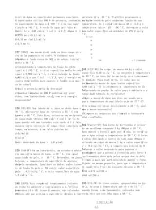 nível de água no vaporizador permanece constante.    peratura tf q 40 °C. O gráfico representa a
O vaporizador utiliza 800 W de potencia, consumida   do calor                 A
                                                     variação recebido pelo corpocomo função de sua
no aquecimento da água até 100 °C e na sua vapo-                            B
                                                     temperatura. Se o corpo tem massa mB e 2,0 g e
rização a 100 °C. A vazão de água pelo bico é:       temperatura inicial tB    60 °C, determine o valor
Dados: Lv 1 540 cal/g; 1 cal á 4,2 J; dágua é 1      de calor específico em unidades de 10i 2 cal/g
                                                     seu
g/cm3. mv /sd)3,1 ml /s
a)0,31                                               °C.
                                                        Q (cal)
b)0,35 mv /se)3,5 ml /s                                     40
c)2,4 mm /s                                                 30

                                                            20
377 (UFGO) Uma nuvem eletrizada se descarrega atra-
                                                            10
vés de um pára-raio de cobre. O fenômeno dura
                                                             0
10s 4
segundos e funde cerca de 500 g de cobre, inicial-                  100                   t (°C)20304050
mente a 30 °C.
a)Considerando a temperatura de fusão do cobre
igual a 1 100 °C, o calor específico médio do cobre (UFJF-MG) Um corpo, de massa 10 kg e calor
                                                   381
igual a 0,080 cal/g °C, o calor latente de fusão específico 0,60 cal/g °C, se encontra à temperatura
igualcal/g e que 1 cal
a 43                      4,2 J, qual a energia em de 40 °C, no interior de um recipiente termicamen-
joules desprendida para aquecer e fundir esta mas- te isolado. Para resfriá-lo, introduzimos no
sa de cobre?                                       recipien-
                                                   te uma certa massa de água (calor específico
                                                   1,00 cal/g °C) inicialmente à temperatura de 25
b)Qual a potencia média da descarga?
                                                   °C.
                                                   Desprezando as perdas de calor para o ambiente e a
c)Quantas lâmpadas de 100 W poderiam ser acen-     capacidade térmica do recipiente:
didas, com luminosidade total, com esta energia
                                                   a)Qual a massa de água que deve ser usada para
desprendida?
                                                   que a temperatura de equilíbrio seja de 37 °C?
                                                   b)Se a água estivesse inicialmente a 20 °C, qual
378 (UEL-PR) Num laboratório, para se obter água a se- a massa necessária?
                                                   ria
30 °C, mistura-se água de torneira a 15 °C com
                                                   c)Compare as respostas dos itens eb e interprete
                                                                                 a
água
quente a 60 °C. Para isso, coloca-se um recipiente
                                                   seus resultados.
de capacidade térmica 500 cal/°C com 5 litros de
água quente sob uma torneira cuja vazão é 1 s /min,
durante certo intervalo de tempo. Esse intervalo de382 (Fuvest-SP) Num forno de microondas é coloca-
tempo, em minutos, é um valor próximo de:          do um vasilhame contendo 3 kg dOágua a 10 °C.
                                                   Após manter o forno ligado por 14 min, se verifica
a)5c)9e)13
                                                   que a água atinge a temperatura de 50 °C. O forno
b)7d)11                                            é então desligado e dentro do vasilhame dOágua é
Dado: densidade da água v 1,0 g/cm3.               colocado um corpo de massa 1 kg e calor específico
                                                   c l 0,2 cal/(g °C), à temperatura inicial de 0
379 (UnB-DF) Em um laboratório, um estudante mistu-°C.
                                                   Despreze o calor necessário para aquecer o
rou uma certa massa de água, a 30 °C, com igual vasilhame
                                                   e considere que a potencia fornecida pelo forno é
quantidade de gelo, a   40 °C. Determine, em grauscontinuamente absorvida pelos corpos dentro dele.
Celsius, a temperatura de equilíbrio da mistura    O tempo a mais que será necessário manter o forno
da pelo estudante. Considere os dados: calor laten-ligado, na mesma potencia, para que a temperatura
obti-
te de fusão do gelo o 80 cal/g; calor específico de equilíbrio final do conjunto retorne a 50 °C
do
gelo    0,5 cal/g °C; e calor específico da água é:a)56 sc)70 se)350 s
1,0 cal/g °C.                                        b)60 sd)280 s


380 (UFPE) Dois corpos eB , termicamente isolados
                    A                              383 (UEL-PR) Os cinco corpos, apresentados na ta-
do resto do ambiente e inicialmente a diferentes bela, estavam à temperatura ambiente de 15 °C
peraturas tA e tB, respectivamente, são colocados quando foram, simultaneamente, colocados num
tem-
em
contato até que atinjam o equilíbrio térmico à tem-recipiente que continha água a 60 °C.


                                                                   SIMULADÃO
                                                                  65
 
