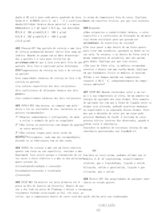 dução é 40 cal/s para cada metro quadrado da área. to acima da temperatura fora do carro. Explique,
Sendo K 4 0,00010 cal/s d cm t °C o coeficienteba- seado em conceitos físicos, por que isso acontece.
de
condutibilidade térmica desse material e a massa
cor-
respondente a 1 m2 igual a 0,5 kg, sua densidade 406 Responda:
é:
a)5,0 d 106 g/cm3d)5,0 l 100 1 g/cm3               a)Que exigencias a condutividade térmica, o calor
b)5,0 d   102 g/cm3e)5,0 l   100 2 g/cm3             específico e o coeficiente de dilatação de um mate-
                                                     rial devem satisfazer para que possam ser
c)5,0 g/cm3
                                                     utilizados
                                                     na confecção de utensílios de cozinha?

402 (Vunesp-SP) Uma garrafa de cerveja e uma lata    b)Se voce puser a mão dentro de um forno quente
de cerveja permanecem durante vários dias numa ge-   para tirar uma assadeira, queimará os dedos ao to-
ladeira. Quando se pegam com as mãos desprotegi-     car nela. No entanto, o ar dentro do forno está à
das a garrafa e a lata para retirá-las da            mesma temperatura da assadeira, mas não queima
geladeira, tem-de que a lata está mais fria do que
se a impressão                                       seus dedos. Explique por que isso ocorre.
                                                     a
garrafa. Este fato é explicado pelas diferenças      c)Em caso de febre alta, os médicos recomendam
entre:
a)as temperaturas da cerveja na lata e da cerveja    envolver o doente com uma toalha úmida. Explique
na garrafa                                           em que fundamento físico os médicos se baseiam.

b)as capacidades térmicas da cerveja na lata e da d)Como o ser humano mantém sua temperatura
cerveja na garrafa                                corporal a 36,5 °C, independentemente da tempe-
                                                  ratura ambiente?
c)os calores específicos dos dois recipientes
d)os coeficientes de dilatação térmica dos dois
                                                   407 (UFOP-MG) Quando fornecemos calor a um cor-
reci-
pientes
                                                   po e a sua temperatura se eleva, há um aumento na
e)as condutividades térmicas dos dois recipientes energia de agitação dos seus átomos. Esse aumento
                                                   de agitação faz com que a força de ligação entre os
403 (UFPel-RS) Uma pessoa, ao comprar uma gela-    átomos seja alterada, podendo acarretar mudanças
deira e ler as instruções de uso, encontrou as se- na organização e na separação desses átomos. Fala-
guintes recomendações:                             mos que a absorção de calor por um corpo pode
1ª-)Degelar semanalmente o refrigerador, de modo provocar Omudança de faseO. A retirada de calor
   a evitar o acúmulo de gelo no congelador.       provoca efeitos inversos dos observados, quando é
2ª-)Não forrar as prateleiras com chapas de papelãocedido calor à substância.
   ou outro material.                              Considere os modelos de estrutura interna de uma
                                                   substância apresentados nas figurasB e C .
                                                                                   A,
3ª-)Não colocar roupas para secar atrás da
geladeira.
Analise, fisicamente, cada uma das recomendações,
dizendo se os fabricantes tem ou não razão.

404 (UFES) Ao colocar a mão sob um ferro elétrico
quente sem tocar na sua superfície, sentimos a mão        ABC
OqueimarO. Isto ocorre porque a transmissão de ca- Com base no texto acima, podemos afirmar que os
lor entre o ferro elétrico e a mão se deu principal-
                                                   modelos A , B , eC representam, respectivamente:
mente através de:                                  a)sólido, gás e líquidod)gás, líquido e sólido
a)irradiaçãod)condução e convecção                   b)líquido, sólido e gáse)sólido, líquido e gás
b)conduçãoe)convecção e irradiação                   c)líquido, gás e sólido
c)convecção
                                                   408 (Fuvest-SP) São propriedades de qualquer subs-
405 (UFJF-MG) Um mineiro vai pela primeira vez à tância no estado gasoso:
praia no Rio de Janeiro em fevereiro. Depois de pas-
                                                   III. Ocupar toda a capacidade do recipiente que a
sar o dia todo na praia do Flamengo e deixar o carro
                                                   contém.
totalmente fechado estacionado ao Sol, ele nota, aoIII. Apresentar densidade bastante inferior à do lí-
voltar, que a temperatura dentro do carro está mui-quido obtido pela sua condensação.


                                                               SIMULADÃO
                                                              69
 