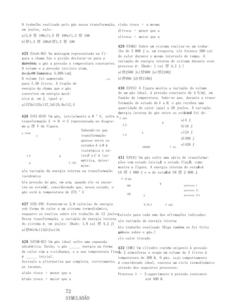 O trabalho realizado pelo gás nessa transformação, c)não troca – a mesma
em joules, vale:                                   d)troca – menor que a
a)2,0 俘 106c)1,5 俘 106e)1,2 俘 106                  e)troca – maior que a
b)俘1,5 俘 106d)俘1,2 俘 106
                                                   429 (UEMA) Sobre um sistema realiza-se um traba-
                                                   lho de 3 000 J e, em resposta, ele fornece 500 cal
425 (Uneb-BA) Na montagem representada na fi-
                                                   de calor durante o mesmo intervalo de tempo. A
gura a chama faz o pistão deslocar-se para a
                                                   variação de energia interna do sistema durante esse
direita, o gás a pressão e temperatura constantes.
mantendo
                                                   processo é: (Dado: 1 cal 俘 4,2 J.)
O volume e a pressão iniciais eram,
respectivamente, 5,00N/cm2.
de 5,00 litros e                                   a)俘2500 Jc)俘900 Je)俘2100J
O volume foi aumentado                       ←俘f   b)俘990 Jd)俘2100J
para 7,50 litros. A fração de
energia da chama que o gás                         430 (UFES) A figura mostra a variação do volume
converteu em energia mecâ-                         de um gás ideal, à pressão constante de 4 N/m2, em
nica é, em J, igual a:                             função da temperatura. Sabe-se que, durante a trans-
a)375b)125c)37,5d)25,0e)12,5                       formação de estado de A a B , o gás recebeu uma
                                                   quantidade de calor igual a 20 joules. A variação
                                                   da                                  A eB
                                                   energia interna do gás entre os estados foi de:
426 (UNI-RIO) Um gás, inicialmente a 0 °C, sofre a V (m3)
transformação A → B → C representada no diagra-                                       a)4 J
                                                                            B
                                                      2,0
ma p 俘 V da figura.                                                                   b)16 J
                               Sabendo-se que
p (atm)                                                         A                     c)24 J
        A                      transformação          1,0
                    C                                                                 d)380 J
                               gasosa entre os
                               estados A e B é                                        e)420 J
                                                                100200          T (k)
                               isotérmica e en-
    1,0             B          tre B e C é iso-
                                                   431 (UFCE) Um gás sofre uma série de transforma-
                               métrica, deter-                            A               B
                                                   ções com estado inicial e estado final , como
      0                  V (俘)
                               mine:                                                          A
                                                   mostra a figura. A energia interna do estado é
a)a variação da energia interna na transformação UA 俘 1 000 J e a do estadoé UB 俘 2 000 J.
                                                                              B
isotérmica
                                                     P (N/m2)
b)a pressão do gás, em atm, quando ele se encon-                           B
                                                         200                            processo I
            C
tra no estado , considerando que, nesse estado, o
                                                                                        processo II
gás está à temperatura de 273 °C                         100
                                                                  A                     processo III


427 (UEL-PR) Fornecem-se 5,0 calorias de energia                  0,10,2       V (m3)
sob forma de calor a um sistema termodinâmico,
enquanto se realiza sobre ele trabalho de 13 joules.
                                                   Calcule para   cada uma das afirmações indicadas:
Nessa transformação, a variação de energia interna
                                                   a)a variação   da energia interna
do sistema é, em joules: (Dado: 1,0 cal 俘 4,2 J)
                                                   b)o trabalho   realizado (Diga também se foi feito
a)俘8b)8c)13d)21e)34
                                                   peloou sobre
                                                   gás            o gás.)
                                                   c)o calor trocado
428 (UFSM-RS) Um gás ideal sofre uma expansão
adiabática. Então, o gás ______ energia na forma 432 (IME) Um cilindro contém oxigenio à pressão
de calor com a vizinhança, e a sua temperatura final 2 atmosferas e ocupa um volume de 3 litros à
                                                   de
é ______ inicial.                                  temperatura de 300 K. O gás, cujo comportamento
Assinale a alternativa que completa, corretamente, é considerado ideal, executa um ciclo termodinâmico
as lacunas.                                        através dos seguintes processos:
a)não troca – menor que a                           Processo 1 – 2:aquecimento à pressão constante
b)não troca – maior que a                                        até 500 K.


                       72
                       SIMULADÃO
 