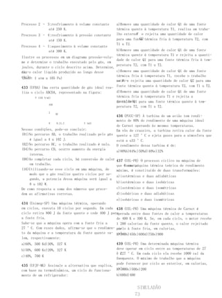 Processo 2 – 3:resfriamento à volume constante    a)Remove uma quantidade de calor Q1 de uma fonte
              até 250 K.                          térmica quente à temperatura T1, realiza um traba-
Processo 3 – 4:resfriamento à pressão constante             W
                                                  lho externo e rejeita uma quantidade de calor
              até 150 K.                                      Q2
                                                  para uma fonte térmica fria à temperatura T2, com
                                                  T1 u T2.
Processo 4 – 1:aquecimento à volume constante
              até 300 K.                           b)Remove uma quantidade de calor Q1 de uma fonte
                                                   térmica quente à temperatura T1 e rejeita a quanti-
Ilustre os processos em um diagrama pressão-volu-
                                                   dade de calor Q1 para uma fonte térmica fria à tem-
me e determine o trabalho executado pelo gás, em
                                                   peratura T2, com T1 u T2.
joules, durante o ciclo descrito acima. Determine,
ain-o calor líquido produzido ao longo desse
da,                                                c)Remove uma quantidade de calor Q1 de uma fonte
ciclo. 1 atm u 105 Pa)                             térmica fria à temperatura T1, recebe o trabalho
(Dado:
                                                   no W
                                                   exter-e rejeita uma quantidade de calor Q2 para uma
433 (UFBA) Uma certa quantidade de gás ideal rea- fonte térmica quente à temperatura T2, com T1 u T2.
liza o ciclo ABCDA, representado na figura:       d)Remove uma quantidade de calor Q1 de uma fonte
       P (102 N/m2)                               térmica fria à temperatura T1 e rejeita a
                                                  quantidade para uma fonte térmica quente à tem-
                                                  de calor Q1
                 4AB
                                                  peratura T2, com T1 u T2.
                 2
                       DC
                                                   436 (PUCC-SP) A turbina de um avião tem rendi-
                                                   mento de 80% do rendimento de uma máquina ideal
               0   0,21,2         V (m3)
                                                   de Carnot operando às mesmas temperaturas.
Nessas condições, pode-se concluir:                Em vôo de cruzeiro, a turbina retira calor da fonte
(01)No percurso AB, o trabalho realizado pelo gás quente a 127 °C e ejeta gases para a atmosfera que
    é igual a 4 u 102 J.                           está a u33 °C.
(02)No percurso BC, o trabalho realizado é nulo. O rendimento dessa turbina é de:
(04)No percurso CD, ocorre aumento da energia
                                                   a)80%b)64%c)50%d)40%e)32%
    interna.
(08)Ao completar cada ciclo, há conversão de calor 437 (UEL-PR) O processo cíclico na máquina de
    em trabalho.                                   que Carnot,
                                                       é uma máquina térmica teórica de rendimento
(16)Utilizando-se esse ciclo em uma máquina, de    máximo, é constituído de duas transformações:
    modo que o gás realize quatro ciclos por se-
                                                   a)isotérmicas e duas adiabáticas
    gundo, a potencia dessa máquina será igual a
                                                   b)isotérmicas e duas isobáricas
    8 u 102 W.
De como resposta a soma dos números que prece-     c)isotérmicas e duas isométricas
dem as afirmativas corretas.                       d)isobáricas e duas adiabáticas
                                                   e)isobáricas e duas isométricas
434 (Unimep-SP) Uma máquina térmica, operando
em ciclos, executa 10 ciclos por segundo. Em cada 438 (UEL-PR) Uma máquina térmica de Carnot é
ciclo retira 800 J da fonte quente e cede 400 J para
                                                   operada entre duas fontes de calor a temperaturas
a fonte fria.                                      de 400 K e 300 K. Se, em cada ciclo, o motor recebe
Sabe-se que a máquina opera com a fonte fria a     1 200 calorias da fonte quente, o calor rejeitado
27 °C. Com esses dados, afirma-se que o rendimen- por
                                                   ciclo à fonte fria, em calorias,
to da máquina e a temperatura da fonte quente va- vale:
                                                   a)300b)450c)600d)750e)900
lem, respectivamente:
a)60%, 500 Kd)30%, 327 K                          439 (UEL-PR) Uma determinada máquina térmica
b)50%, 600 Ke)20%, 327 K                          deve operar em ciclo entre as temperaturas de 27
                                                  °C
                                                  e 227 °C. Em cada ciclo ela recebe 1000 cal da
c)40%, 700 K
                                                  fon-
                                                  te quente. O máximo de trabalho que a máquina
                                                  pode fornecer por ciclo ao exterior, em calorias,
435 (UFJF-MG) Assinale a alternativa que explica,
                                                  vale:
com base na termodinâmica, um ciclo do funciona- a)1000c)500e)200
mento de um refrigerador:                         b)600d)400


                                                             SIMULADÃO
                                                            73
 