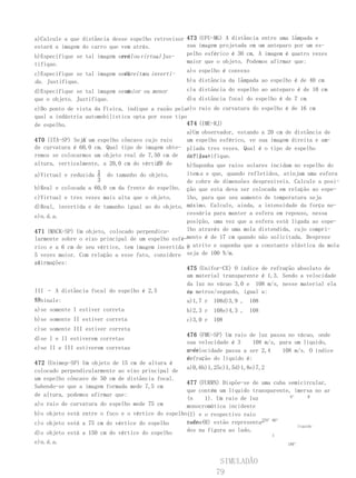 a)Calcule a que distância desse espelho retrovisor 473 (UFU-MG) A distância entre uma lâmpada e
estará a imagem do carro que vem atrás.            sua imagem projetada em um anteparo por um es-
b)Especifique se tal imagem será ou virtual Jus-
                             real        .         pelho esférico é 30 cm. A imagem é quatro vezes
tifique.                                           maior que o objeto. Podemos afirmar que:
                                                    a)o espelho é convexo
                              direita inverti-
c)Especifique se tal imagem será     ou
da . Justifique.                                    b)a distância da lâmpada ao espelho é de 40 cm
                              maior ou menor
d)Especifique se tal imagem será                    c)a distância do espelho ao anteparo é de 10 cm
que o objeto. Justifique.                           d)a distância focal do espelho é de 7 cm
e)Do ponto de vista da Física, indique a razão pelae)o raio de curvatura do espelho é de 16 cm
qual a indústria automobilística opta por esse tipo
de espelho.                                        474 (IME-RJ)
                                                   a)Um observador, estando a 20 cm de distância de
                E
470 (ITA-SP) Seja um espelho côncavo cujo raio     um espelho esférico, ve sua imagem direita e am-
de curvatura é 60,0 cm. Qual tipo de imagem obte- pliada tres vezes. Qual é o tipo de espelho
remos se colocarmos um objeto real de 7,50 cm de utiliza-
                                                   do? Justifique.
                                         E?
altura, verticalmente, a 20,0 cm do vértice de     b)Suponha que raios solares incidam no espelho do
                     1
a)Virtual e reduzida a do tamanho do objeto.       item a e que, quando refletidos, atinjam uma esfera
                     3                             de cobre de dimensões desprezíveis. Calcule a posi-
b)Real e colocada a 60,0 cm da frente do espelho. ção que esta deva ser colocada em relação ao espe-
c)Virtual e tres vezes mais alta que o objeto.     lho, para que seu aumento de temperatura seja
d)Real, invertida e de tamanho igual ao do objeto. máximo. Calcule, ainda, a intensidade da força ne-
                                                   cessária para manter a esfera em repouso, nessa
e)n.d.a.
                                                   posição, uma vez que a esfera está ligada ao espe-
471 (MACK-SP) Um objeto, colocado perpendicu-      lho através de uma mola distendida, cujo compri-
larmente sobre o eixo principal de um espelho esfé-mento é de 17 cm quando não solicitada. Despreze
rico e a 6 cm de seu vértice, tem imagem invertida o atrito e suponha que a constante elástica da mola
                                                   e
5 vezes maior. Com relação a esse fato, considere  seja de 100 N/m.
as
afirmações:
                                                    475 (Unifor-CE) O índice de refração absoluto de
III – A imagem do objeto é virtual.
                                                    um material transparente é 1,3. Sendo a velocidade
III – A imagem está a 30 cm do espelho.             da luz no vácuo 3,0 e 108 m/s, nesse material ela
III – A distância focal do espelho é 2,5            é, metros/segundo, igual a:
                                                    em
cm.
Assinale:                                           a)1,7 r   108d)3,9 ,   108
a)se somente I estiver correta                      b)2,3 r   108e)4,3 ,   108
b)se somente II estiver correta                     c)3,0 r   108
c)se somente III estiver correta
                                                    476 (FMU-SP) Um raio de luz passa no vácuo, onde
d)se I e II estiverem corretas
                                                    sua velocidade é 3     108 m/s, para um líquido,
e)se II e III estiverem corretas                    onde
                                                    a velocidade passa a ser 2,4     108 m/s. O índice
                                                    de
                                                    refração do líquido é:
472 (Unimep-SP) Um objeto de 15 cm de altura é
                                                    a)0,6b)1,25c)1,5d)1,8e)7,2
colocado perpendicularmente ao eixo principal de
um espelho côncavo de 50 cm de distância focal.
                                                     477 (FURRN) Dispõe-se de uma cuba semicircular,
Sabendo-se que a imagem formada mede 7,5 cm
                                                     que contém um líquido transparente, imersa no ar
de altura, podemos afirmar que:                                                         0°      R
                                                     (n     1). Um raio de luz
a)o   raio de curvatura do espelho mede 75 cm        monocromática incidente
b)o   objeto está entre o foco e o vértice do espelho(I) e o respectivo raio
                                                                               270°90°
c)o   objeto está a 75 cm do vértice do espelho      refra-
                                                     tado (R) estão representa-
                                                                                           líquido
d)o   objeto está a 150 cm do vértice do espelho     dos na figura ao lado.
                                                                                 I
e)n.d.a.                                                                              180°



                                                               SIMULADÃO
                                                              79
 