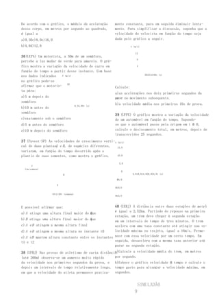 De acordo com o gráfico, o módulo da aceleração      mente constante, para em seguida diminuir lenta-
desse corpo, em metros por segundo ao quadrado,      mente. Para simplificar a discussão, suponha que a
é igual a                                            velocidade do velocista em função do tempo seja
a)0,50c)8,0e)16,0                                    dada pelo gráfico a seguir.
b)4,0d)12,0                                                     v (m/s)

                                                                   12
36(UEPA) Um motorista, a 50m de um semáforo,
                                                                    8
percebe a luz mudar de verde para amarelo. O grá-
fico mostra a variação da velocidade do carro em                    4

função do tempo a partir desse instante. Com base
nos dados indicados   V (m/s)                                             261014180v (s)

no gráfico pode-se
afirmar que o motoris- 20                            Calcule:
ta pára:
                                                     a)as acelerações nos dois primeiros segundos da
a)5 m depois do                                      pro- no movimento subsequente.
                                                     va e
semáforo
                                      0,55,00t (s)
                                                     b)a velocidade média nos primeiros 10s de prova.
b)10 m antes do
semáforo
                                                     39 (UFPE) O gráfico mostra a variação da velocidade
c)exatamente sob o semáforo                          de um automóvel em função do tempo. Supondo-
d)5 m antes do semáforo                              se que o automóvel passe pela origem em t Ո 0,
e)10 m depois do semáforo                            calcule o deslocamento total, em metros, depois de
                                                     transcorridos 25 segundos.
37 (Fuvest-SP) As velocidades de crescimento verti- v (m/s)
cal de duas plantas, e B , de espécies diferentes,
                   A                                  15,0
variaram, em função do tempo decorrido após o
plantio de suas sementes, como mostra o gráfico.      10,0


                                                        5,0
      V
 (cm/semana)
                                                          0
                          B                                      5,010,015,020,025,0t (s)

                                                       Ո5,0

                     A
                                                      Ո10,0

                  t0t1t20t (semana)
                                                      Ո15,0



E possível afirmar que:                            40 (UERJ) A distância entre duas estações de metrô
                                                   é igual a 2,52km. Partindo do repouso na primeira
a) A atinge uma altura final maior do Bque
                                                   estação, um trem deve chegar à segunda estação
b) B atinge uma altura final maior do A
                                      que
                                                   em um intervalo de tempo de tres minutos. O trem
c) A e B atingem a mesma altura final              acelera com uma taxa constante até atingir sua ve-
d) A e B atingem a mesma altura no instante t0     locidade máxima no trajeto, igual a 16m/s. Perma-
e) A eB mantem altura constante entre os instantes nece com essa velocidade por um certo tempo. Em
t1 e t2                                            seguida, desacelera com a mesma taxa anterior até
                                                   parar na segunda estação.
                                                   a)Calcule a velocidade média do trem, em metros
38 (UFRJ) Nas provas de atletismo de curta distância
(até 200m) observa-se um aumento muito rápido      por segundo.
da velocidade nos primeiros segundos da prova, e b)Esboce o gráfico velocidade Ո tempo e calcule o
depois um intervalo de tempo relativamente longo, tempo gasto para alcançar a velocidade máxima, em
em que a velocidade do atleta permanece pratica- segundos.


                                                                     SIMULADÃO
                                                                   9
 