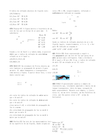 O índice de refração absoluto do líquido vale:      raios r顸 e r顸, respectivamente, refratado e
a)0,71Admita:                                       refletido,
                                                    conforme está indicado no esquema.
                                                                                N
b)1,2sen 45° 顸 0,70                                                      r                 r顸

c)1,4cos 45° 顸 0,70                                                          45°
                                                                                    顸ar
d)1,7sen 30° 顸 0,50                                            líquido
e)2,0cos 30° 顸 0,86
                                                                                      r顸

478 (Vunesp-SP) A figura mostra a trajetória de um
raio de luz que se dirige do ar para uma   X.      Dados:
substância                                                             1
                                                   sen 30° 顸 cos 60° 顸
                                   顸sen 顸                              2
           30°
                                  30°0,50                                2
        60°
                                                   sen 45° 顸 cos 45° 顸
                     substância x 42°0,67                                2
                 42° ar
              48°                 48°0,74          Sendo os índices de refração absoluto do ar e do
                                  60°0,87          líquido iguais, respectivamente, a 1 e a 2, o ân-
                                  90°1,00          gulo 顸 indicado no esquema é:
                                                    a)60°b)75°c)90°d)105°e)120°
Usando a lei de Snell e a tabela dada, é possível
con- que o índice de refração da substância
cluir                                   X em      481 (Cefet-PR) Está representada a seguir a
relação ao ar é igual a:                          ria percorrida por um raio de luz que passa do ar
                                                       trajetó-
                                                  (1) um meio mais refringente. Como a distância
                                                  para
a)0,67c)1,17e)1,48
                                                  OP é igual a 10 cm e RS, 8 cm, o índice de refração
b)0,90d)1,34                                      do meio (2) em relação ao ar (1) vale:

479 (MACK-SP) Um estudante de Física observa um    a)1,25                      OP
raio luminoso se propagando de um meio A para
                                                   b)0,75
um meio B , ambos homogeneos e transparentes                                               ar
                                                                                           meio 2
como mostra a figura. A partir desse fato, o estu- c)0,80
dante conclui que:
                                                   d)1,33                             R     S


                                                    e)0,67
         meio A   50°
         meio B                                     482 (UERJ) O apresentador anuncia o número do
                         70°
                                                    ilusionista que, totalmente amarrado e imerso em um
                                                    tanque transparente, cheio de água, escapará de
                                                    modo surpreendente. Durante esse número, o ilusio-
                                                    nista ve, em um certo instante, um dos holofotes do
                                    A
a)o valor do índice de refração do meioé maior      circo, que lhe parece estar a 53° acima da
que o do meio B                                     horizontal.
                                   A é
b)o valor do índice de refração do meio metade
que o do meio B
                                                                                53°
c)nos meios A e B , a velocidade de propagação da
luz é a mesma
                                          A
d)a velocidade de propagação da luz no meio é
menor que no meio B
                                          A
e)a velocidade de propagação da luz no meio é
maior que no meio B

480 (Unifor-CE) Um raio de luz monocromática inci-
                                                   Dados:sen 37°
de na superfície de um líquido, dando origem aos
                                                   顸 cos ⎩53° 顸
                                                   0,6cos 37° 顸
                                                   sen 53° 顸 SIMULADÃO
                                                   0,8⎧⎨
                                                              81
 