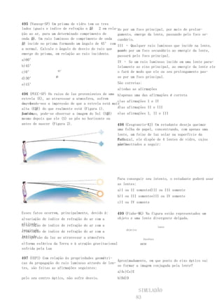 495 (Vunesp-SP) Um prisma de vidro tem os tres     III – Todo raio luminoso que incide na lente,
lados iguais e índice de refração n 齘    2 em rela-passan-um foco principal, por meio de prolon-
                                                   do por
ção ao ar, para um determinado comprimento de      gamento, emerge da lente, passando pelo foco se-
onda 齘. Um raio luminoso de comprimento de onda cundário.
齘 incide no prisma formando um ângulo de 45° com
                                                   III – Qualquer raio luminoso que incide na lente,
a normal. Calcule o ângulo de desvio do raio que pas- por um foco secundário ao emergir da lente,
                                                   sando
emerge do prisma, em relação ao raio incidente.
                                                   passará pelo foco principal.
a)60°
                                                   IV – Se um raio luminoso incide em uma lente para-
b)45°                                              lelamente ao eixo principal, ao emergir da lente ele
c)0°               45°                             o fará de modo que ele ou seu prolongamento pas-
d)30°             齘                                se por um foco principal.

e)15°                                                São corretas:
                                                     a)todas as afirmações
496 (PUCC-SP) Os raios de luz provenientes de uma b)apenas uma das afirmações é correta
estrela (E), ao atravessar a atmosfera, sofrem
                                                   c)as afirmações I e IV
desvi-
os, dando-nos a impressão de que a estrela está mais
alta (E齘) do que realmente está (Figura 1).        d)as afirmações II e III
por isso, pode-se observar a imagem do Sol (S齘) e)as afirmações I, II e III
Também,
mesmo depois que ele (S) se pôs no horizonte ou
antes de nascer (Figura 2).                        498 (Cesgranrio-RJ) Um estudante deseja queimar
                                                   uma folha de papel, concentrando, com apenas uma
                                                   lente, um feixe de luz solar na superfície da
                                                   folha.
                                                   Para tal, ele dispõe de 4 lentes de vidro, cujos
                                                   perfis
                                                   são mostrados a seguir:




                                                     Para conseguir seu intento, o estudante poderá usar
                                                     as lentes:
                                                     a)I ou II somented)II ou III somente
                                                     b)I ou III somentee)II ou IV somente
                                                     c)I ou IV somente

Esses fatos ocorrem, principalmente, devido à:       499 (Fiube-MG) Na figura estão representados um
a)variação de índice de refração do ar com a         objeto e uma lente divergente delgada.
altitude
b)variação de índice de refração do ar com a                                     lente
longitude de índice de refração do ar com a
c)variação                                               objetivo

latitude
d)dispersão da luz ao atravessar a atmosfera                          focofoco
e)forma esférica da Terra e à atração gravitacional                 ABCDE
sofrida pela Lua

497 (UEPI) Com relação às propriedades geométri-
                                                     Aproximadamente, em que ponto do eixo óptico vai
cas da propagação do raio luminoso através de len-
                                                     se formar a imagem conjugada pela lente?
tes, são feitas as afirmações seguintes:
III – Todo raio de luz que atravessa a lente,        a)Ac)Ce)E
passando centro óptico, não sofre desvio.
pelo seu                                             b)Bd)D


                                                                  SIMULADÃO
                                                                 83
 