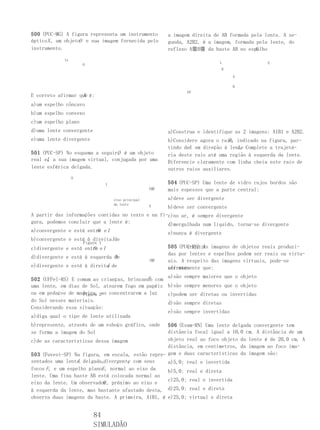 500 (PUC-MG) A figura representa um instrumento            a imagem direita de AB formada pela lente. A se-
ópticoX , um objetoO e sua imagem fornecida pelo           gunda, A2B2, é a imagem, formada pela lente, do
instrumento.                                                                               E.
                                                           reflexo A麠B麠 da haste AB no espelho
             Ix
                                                                              L                 E
                      O
                                                                               R

                                                                                   A

                                                                                   B
                                                                  FF
                   X
E correto afirmar que é:
a)um espelho côncavo
b)um espelho convexo
c)um espelho plano
d)uma lente convergente                                    a)Construa e identifique as 2 imagens: A1B1 e A2B2.
e)uma lente divergente                                                           R
                                                           b)Considere agora o raio, indicado na figura, par-
                                                           tindo deA em direção à lente Complete a trajetó-
                                                                                     L.
                                O
501 (PUC-SP) No esquema a seguir, é um objeto              ria deste raio até uma região à esquerda da lente.
real eI a sua imagem virtual, conjugada por uma
      ,                                                    Diferencie claramente com linha cheia este raio de
lente esférica delgada.                                    outros raios auxiliares.
                  O
                                 I                         504 (PUC-SP) Uma lente de vidro cujos bordos são
                                                      E齘   mais espessos que a parte central:
                                     eixo principal        a)deve ser divergente
                                     da lente
                                                   b)deve ser convergente
                                                      E

A partir das informações contidas no texto e na fi-c)no ar, é sempre divergente
gura, podemos concluir que a lente é:              d)mergulhada num líquido, torna-se divergente
a)convergente e está entre e I
                         O                         e)nunca é divergente
b)convergente e está à direitaIde
                      Figura 1
c)divergente e está entre e I
                       O                                   505 (PUC-RS) As imagens de objetos reais produzi-
                                                                   IIIIIIIV
                                                           das por lentes e espelhos podem ser reais ou virtu-
d)divergente e está à esquerda O
                               de
                                                      S齘   ais. A respeito das imagens virtuais, pode-se
                            I
e)divergente e está à direita de                           afirmar
                                                           corretamente que:
                                             S    a)são sempre maiores que o objeto
502 (UFPel-RS) E comum as crianças, brincando com
uma lente, em dias de Sol, atearem fogo em papéis b)são sempre menores que o objeto
ou em pedaços de madeira, 2ao concentrarem a luz
                   Figura                         c)podem ser diretas ou invertidas
do Sol nesses materiais.                          d)são sempre diretas
Considerando essa situação:
                                                  e)são sempre invertidas
a)diga qual o tipo de lente utilizada
b)represente, através de um esboço gráfico, onde   506 (Esam-RN) Uma lente delgada convergente tem
se forma a imagem do Sol                           distância focal igual a 10,0 cm. A distância de um
c)de as características dessa imagem               objeto real ao foco objeto da lente é de 20,0 cm. A
                                                   distância, em centímetros, da imagem ao foco ima-
503 (Fuvest-SP) Na figura, em escala, estão repre- gem e duas características da imagem são:
                  L
sentados uma lente delgada,divergente com seus
                                      ,            a)5,0; real e invertida
focos F, e um espelho planoE , normal ao eixo da   b)5,0; real e direta
lente. Uma fina haste AB está colocada normal ao
                                                   c)25,0; real e invertida
                           O
eixo da lente. Um observador, próximo ao eixo e
à esquerda da lente, mas bastante afastado desta, d)25,0; real e direta
observa duas imagens da haste. A primeira, A1B1, é e)25,0; virtual e direta


                          84
                          SIMULADÃO
 